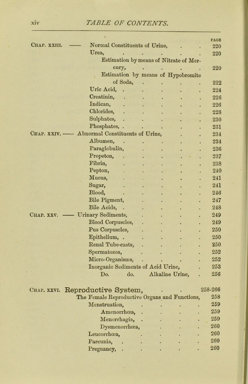 PAGE Chap, xxiii. Normal Constituents of Urine, . . 220 Urea, ..... 220 Estimation by means of Nitrate of Mer- cury, . . . .220 Estimation by means of Hypobromite of Soda, .... 222 Uric Acid, ..... 224 Creatinin, ..... 226 Indican, ..... 226 Chlorides, . . . . .228 Sulphates, ..... 230 Phosphates, ..... 231 Chap. xxiv. Abnormal Constituents of Urine, . . 234 Albumen, . . . . .234 Paraglobulin, .... 236 Propeton, ..... 237 Fibrin, ..... 238 Pepton, ..... 240 Mucus, ..... 241 Sugar, ..... 241 Blood, ..... 246 Bile Pigment, . . . .247 Bile Acids, . . . . . 24S Chap. xxv. Urinary Sediments, .... 249 Blood Corpuscles, .... 249 Pus Corpuscles, .... 250 Epithelium, ..... 250 Renal Tube-casts, .... 250 Spermatozoa, .... 252 Micro-Organisms, .... 252 Inorganic Sediments of Acid Urine, . 253 Do. do. Alkaline Urine, . 256 Chap. xxvi. Reproductive System, . . 258-266 The Female Reproductive Organs and Functions, 258 Menstruation, . . . . 259 Amenorrhcea, .... 259 Menorrhagia, . . . . 259 Dysmenorrhcea, . . . 260 Leucorrhoea, . . . • 260 Pareunia, ..... 260 Pregnancy, . . . . .260