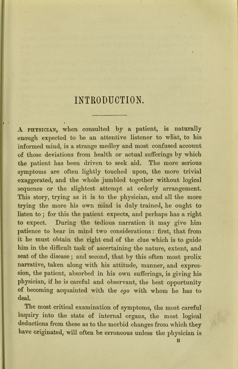 INTRODUCTION. A physician, when consulted by a patient, is naturally enough expected to be an attentive listener to what, to his informed mind, is a strange medley and most confused account of those deviations from health or actual sufferings by which the patient has been driven to seek aid. The more serious symptoms are often lightly touched upon, the more trivial exaggerated, and the whole jumbled together without logical sequence or the slightest attempt at orderly arrangement. This story, trying as it is to the physician, and all the more trying the more his own mind is duly trained, he ought to listen to; for this the patient expects, and perhaps has a right to expect. During the tedious narration it may give him patience to bear in mind two considerations: first, that from it he must obtain the right end of the clue which is to guide him in the difficult task of ascertaining the nature, extent, and seat of the disease; and second, that by this often most prolix narrative, taken along with his attitude, manner, and expres- sion, the patient, absorbed in his own sufferings, is giving his physician, if he is careful and observant, the best opportunity of becoming acquainted with the ego with whom he has to deal. The most critical examination of symptoms, the most careful inquiry into the state of internal organs, the most logical deductions from these as to the morbid changes from which they have originated, will often be erroneous unless the physician is B