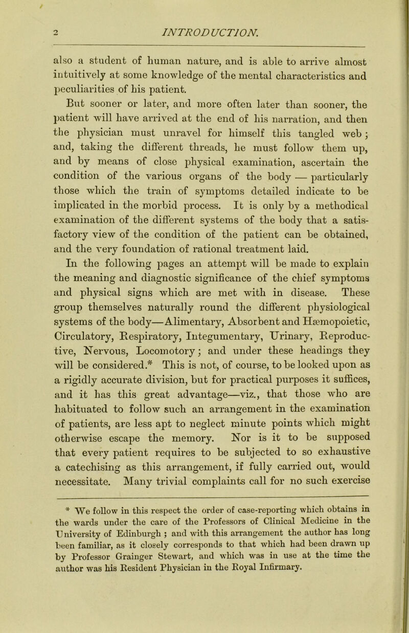 also a student of human nature, and is able to arrive almost intuitively at some knowledge of the mental characteristics and peculiarities of his patient. But sooner or later, and more often later than sooner, the patient will have arrived at the end of his narration, and then the physician must unravel for himself this tangled web \ and, taking the different threads, he must follow them up, and by means of close physical examination, ascertain the condition of the various organs of the body — particularly those which the train of symptoms detailed indicate to be implicated in the morbid process. It is only by a methodical examination of the different systems of the body that a satis- factory view of the condition of the patient can be obtained, and the very foundation of rational treatment laid. In the following pages an attempt will be made to explain the meaning and diagnostic significance of the chief symptoms and physical signs which are met with in disease. These group themselves naturally round the different physiological systems of the body—Alimentary, Absorbent and Ha?mopoietic, Circulatory, Respiratory, Integumentary, Urinary, Reproduc- tive, Nervous, Locomotory; and under these headings they will be considered.* This is not, of course, to be looked upon as a rigidly accurate division, but for practical purposes it suffices, and it has this great advantage—viz., that those who are habituated to follow such an arrangement in the examination of patients, are less apt to neglect minute points which might otherwise escape the memory. Nor is it to be supposed that every patient requires to be subjected to so exhaustive a catechising as this arrangement, if fully carried out, would necessitate. Many trivial complaints call for no such exercise * We follow in this respect the order of case-reporting which obtains in the wards under the care of the Professors of Clinical Medicine in the University of Edinburgh ; and with this arrangement the author has long been familiar, as it closely corresponds to that which had been drawn up by Professor Grainger Stewart, and which was in use at the time the author was his Resident Physician in the Royal Infirmary.