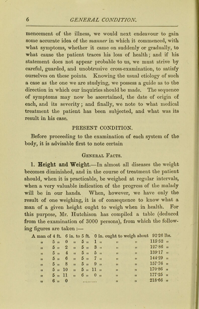 mencement of the illness, we would next endeavour to gain some accurate idea of the manner in which it commenced, with what symptoms, whether it came on suddenly or gradually, to what cause the patient traces his loss of health; and if his statement does not appear probable to us, we must strive by careful, guarded, and unobtrusive cross-examination, to satisfy ourselves on these points. Knowing the usual etiology of such a case as the one we are studying, we possess a guide as to the direction in which our inquiries should be made. The sequence of symptoms may now be ascertained, the date of origin of each, and its severity; and finally, we note to what medical treatment the patient has been subjected, and what was its result in his case. PRESENT CONDITION. Before proceeding to the examination of each system of the body, it is advisable first to note certain General Facts. 1. Height and Weight. —In almost all diseases the weight becomes diminished, and in the course of treatment the patient should, when it is practicable, be weighed at regular intervals, when a very valuable indication of the progress of the malady will be in our hands. When, however, we have only the result of one weighing, it is of consequence to know what a man of a given height ought to weigh when in health. For this purpose, Mr. Hutchison has compiled a table (deduced from the examination of 3000 persons), from which the follow- ing figures are taken :— A man of 4 ft. 6 in. to 5 ft. 0 in. ought to weigh about 9 2 26 lbs. II 5 II 0 it 5 ii 1 II II 115-52 II II 5 II 2 i. 5 „ 3 ii II II 127-86 II II 5 II 4 ii 5 ii 5 II It 139-17 II II 5 II 6 ii 5 ii 7 „ II It 144-29 II II 5 II 8 ii 5 ii 9 „ II II 157-76 II II 5 II 10 .. 5 .. 11 .. II II 170-86 II II 5 II 11 n 6 n 0 „ II II 177-25 II It 6 II 0 II II 218-66 II