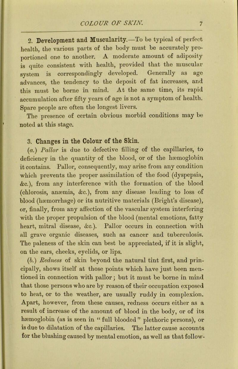 2. Development and Muscularity.—To be typical of perfect health, the various parts of the body must be accurately pro- portioned one to another. A moderate amount of adiposity is quite consistent with health, provided that the muscular system is correspondingly developed. Generally as age advances, the tendency to the deposit of fat increases, and this must be borne in mind. At the same time, its rapid accumulation after fifty years of age is not a symptom of health. Spare people are often the longest livers. The presence of certain obvious morbid conditions may be noted at this stage. 3. Changes in the Colour of the Skin. (a.) Pallor is due to defective filling of the capillaries, to deficiency in the quantity of the blood, or of the haemoglobin it contains. Pallor, consequently, may arise from any condition which prevents the proper assimilation of the food (dyspepsia, &c.), from any interference with the formation of the blood (chlorosis, anaemia, &c.), from any disease leading to loss of blood (haemorrhage) or its nutritive materials (Bright’s disease), or, finally, from any affection of the vascular system interfering with the proper propulsion of the blood (mental emotions, fatty heart, mitral disease, &c.). Pallor occurs in connection with all grave organic diseases, such as cancer and tuberculosis. The paleness of the skin can best be appreciated, if it is slight, on the ears, cheeks, eyelids, or lips. (b.) Redness of skin beyond the natural tint first, and prin- cipally, shows itself at those points which have just been men- tioned in connection with pallor; but it must be borne in mind that those persons who are by reason of their occupation exposed to heat, or to the weather, are usually ruddy in complexion. Apart, however, from these causes, redness occurs either as a result of increase of the amount of blood in the body, or of its haemoglobin (as is seen in “ full blooded ” plethoric persons), or is due to dilatation of the capillaries. The latter cause accounts for the blushing caused by mental emotion, as well as that follow-