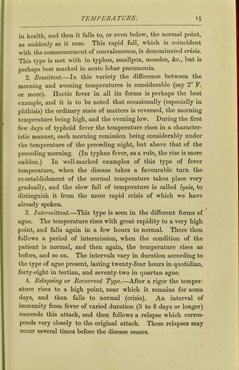 in health, and then it falls to, or even below, the normal point, as suddenly as it rose. This rapid fall, which is coincident with the commencement of convalescence, is denominated crisis. This type is met with in typhus, smallpox, measles, &c., but is perhaps best marked in acute lobar pneumonia. 2. Remittent.—In this variety the difference between the morning and evening temperatures is considerable (say 2° F. or more). Hectic fever in all its forms is perhaps the best example, and it is to be noted that occasionally (especially in phthisis) the ordinary state of matters is reversed, the morning temperature being high, and the evening low. During the first few days of typhoid fever the temperature rises in a character- istic manner, each morning remission being considerably under the temperature of the preceding night, but above that of the preceding morning. (In typhus fever, as a rule, the rise is more sudden.) In well-marked examples of this type of fever temperature, when the disease takes a favourable turn the re-establishment of the normal temperature takes place very gradually, and the slow fall of temperature is called lysis, to distinguish it from the more rapid crisis of which we have already spoken. 3. Intermittent.—This type is seen in the different forms of ague. The temperature rises with great rapidity to a very high point, and falls again in a few hours to normal. There then follows a period of intermission, when the condition of the patient is normal, and then again, the temperature rises as before, and so on. The intervals vary in duration according to the type of ague present, lasting twenty-four hours in quotidian, forty-eight in tertian, and seventy-two in quartan ague. 4. Relapsing or Recurrent Type.—After a rigor the temper- ature rises to a high point, near which it remains for some days, and then falls to normal (crisis). An interval of immunity from fever of varied duration (5 to 8 days or longer) succeeds this attack, and then follows a relapse which corres- ponds very closely to the original attack. These relapses may occur several times before the disease ceases.