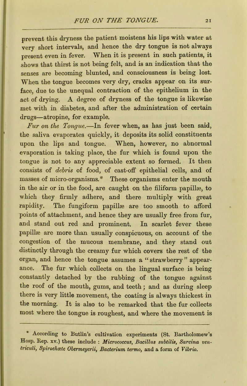 prevent this dryness the patient moistens his lips with water at very short intervals, and hence the dry tongue is not always present even in fever. When it is present in such patients, it shows that thirst is not being felt, and is an indication that the senses are becoming blunted, and consciousness is being lost. When the tongue becomes very dry, cracks appear on its sur- face, due to the unequal contraction of the epithelium in the act of drying. A degree of dryness of the tongue is likewise met with in diabetes, and after the administration of certain drugs—atropine, for example. Fur on the Tongue.—In fever when, as has just been said, the saliva evaporates quickly, it deposits its solid constituents upon the lips and tongue. When, however, no abnormal evaporation is taking place, the fur which is found upon the tongue is not to any appreciable extent so formed. It then consists of debris of food, of cast-off epithelial cells, and of masses of micro-organisms.* These organisms enter the mouth in the air or in the food, are caught on the filiform papillae, to which they firmly adhere, and there multiply with great rapidity. The fungiform papillae are too smooth to afford points of attachment, and hence they are usually free from fur, and stand out red and prominent. In scarlet fever these papillae are more than usually conspicuous, on account of the congestion of the mucous membrane, and they stand out distinctly through the creamy fur which covers the rest of the organ, and hence the tongue assumes a “ strawberry ” appear- ance. The fur which collects on the lingual surface is being constantly detached by the rubbing of the tongue against the roof of the mouth, gums, and teeth; and as during sleep there is very little movement, the coating is always thickest in the morning. It is also to be remarked that the fur collects most where the tongue is roughest, and where the movement is * According to Butlin’s cultivation experiments (St. Bartholomew’s Hosp. Rep. xv.) these include : Micrococcus, Bacillus subtilis, Sarcina ven- triculi, Spirochcete Obermeyerii, Bacterium ter mo, and a form of Vibrio.