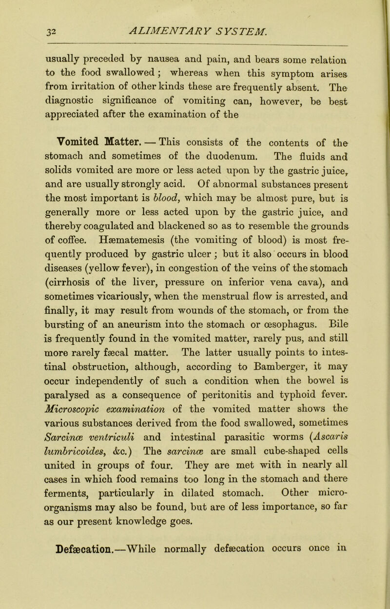 usually preceded by nausea and pain, and bears some relation to tbe food swallowed ’ whereas when this symptom arises from irritation of other kinds these are frequently absent. The diagnostic significance of vomiting can, however, be best appreciated after the examination of the Vomited Matter. — This consists of the contents of the stomach and sometimes of the duodenum. The fluids and solids vomited are more or less acted upon by the gastric juice, and are usually strongly acid. Of abnormal substances present the most important is blood, which may be almost pure, but is generally more or less acted upon by the gastric juice, and thereby coagulated and blackened so as to resemble the grounds of coffee. Hsematemesis (the vomiting of blood) is most fre- quently produced by gastric ulcer ; but it also occurs in blood diseases (yellow fever), in congestion of the veins of the stomach (cirrhosis of the liver, pressure on inferior vena cava), and sometimes vicariously, when the menstrual flow is arrested, and finally, it may result from wounds of the stomach, or from the bursting of an aneurism into the stomach or oesophagus. Bile is frequently found in the vomited matter, rarely pus, and still more rarely faecal matter. The latter usually points to intes- tinal obstruction, although, according to Bamberger, it may occur independently of such a condition when the bowel is paralysed as a consequence of peritonitis and typhoid fever. Microscopic examination of the vomited matter shows the various substances derived from the food swallowed, sometimes Sarcince ventriculi and intestinal parasitic worms (Ascaris lumbricoides, &c.) The sarcince are small cube-shaped cells united in groups of four. They are met with in nearly all cases in which food remains too long in the stomach and there ferments, particularly in dilated stomach. Other micro- organisms may also be found, but are of less importance, so far as our present knowledge goes. Defaecation.—While normally defecation occurs once in