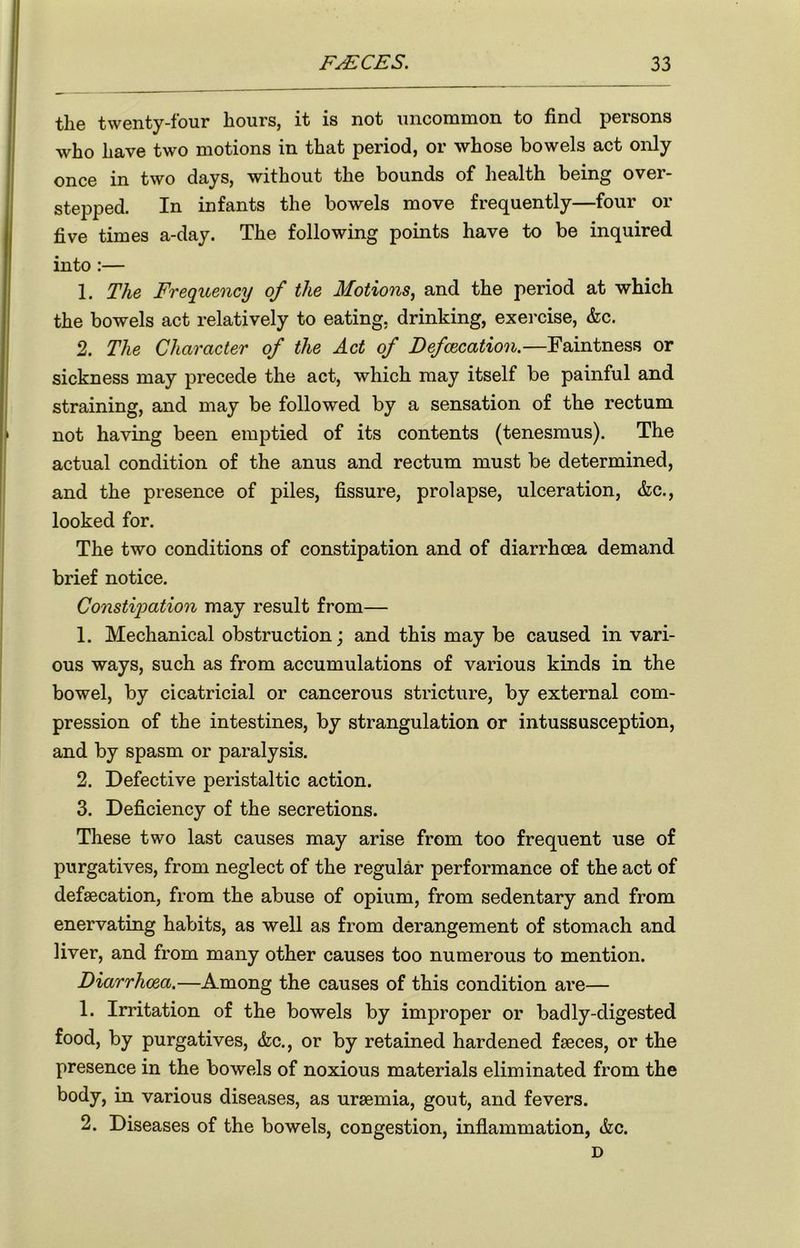 the twenty-four hours, it is not uncommon to find persons who have two motions in that period, or whose bowels act only once in two days, without the bounds of health being over- stepped. In infants the bowels move frequently—four or five times a-day. The following points have to be inquired into :— 1. The Frequency of the Motions, and the period at which the bowels act relatively to eating, drinking, exercise, &c. 2. The Character of the Act of Defalcation.—Faintness or sickness may precede the act, which may itself be painful and straining, and may be followed by a sensation of the rectum not having been emptied of its contents (tenesmus). The actual condition of the anus and rectum must be determined, and the presence of piles, fissure, prolapse, ulceration, &c., looked for. The two conditions of constipation and of diarrhoea demand brief notice. Constipation may result from— 1. Mechanical obstruction; and this may be caused in vari- ous ways, such as from accumulations of various kinds in the bowel, by cicatricial or cancerous stricture, by external com- pression of the intestines, by strangulation or intussusception, and by spasm or paralysis. 2. Defective peristaltic action. 3. Deficiency of the secretions. These two last causes may arise from too frequent use of purgatives, from neglect of the regular performance of the act of defaecation, from the abuse of opium, from sedentary and from enervating habits, as well as from derangement of stomach and liver, and from many other causes too numerous to mention. Diarrhoea.—Among the causes of this condition are— 1. Irritation of the bowels by improper or badly-digested food, by purgatives, &c., or by retained hardened faeces, or the presence in the bowels of noxious materials eliminated from the body, in various diseases, as uraemia, gout, and fevers. 2. Diseases of the bowels, congestion, inflammation, &c. D