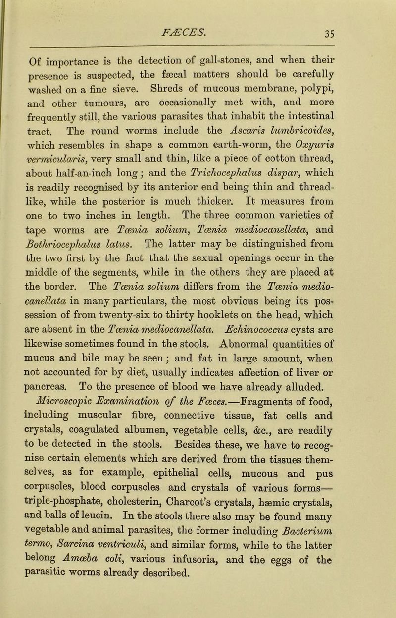 Of importance is the detection of gall-stones, and when their presence is suspected, the faecal matters should be carefully- washed on a fine sieve. Shreds of mucous membrane, polypi, and other tumours, are occasionally met with, and more frequently still, the various parasites that inhabit the intestinal tract. The round worms include the Ascaris lumbricoides, which resembles in shape a common earth-worm, the Oxyuris vermicularis, very small and thin, like a piece of cotton thread, about half-an-inch long; and the Trichocephalus dispar, which is readily recognised by its anterior end being thin and thread- like, while the posterior is much thicker. It measures from one to two inches in length. The three common varieties of tape worms are Tcenia solium, Tcenia mediocanellata, and Bothriocephalus latus. The latter may be distinguished from the two first by the fact that the sexual openings occur in the middle of the segments, while in the others they are placed at the border. The Tcenia solium differs from the Tcenia medio- canellatci in many particulars, the most obvious being its pos- session of from twenty-six to thirty hooklets on the head, which are absent in the Tcenia mediocanellata. Echinococcus cysts are likewise sometimes found in the stools. Abnormal quantities of mucus and bile may be seen; and fat in large amount, when not accounted for by diet, usually indicates affection of liver or pancreas. To the presence of blood we have already alluded. Microscopic Examination of the Fceces.—Fragments of food, including muscular fibre, connective tissue, fat cells and crystals, coagulated albumen, vegetable cells, &c., are readily to be detected in the stools. Besides these, we have to recog- nise certain elements which are derived from the tissues them- selves, as for example, epithelial cells, mucous and pus corpuscles, blood corpuscles and crystals of various forms— triple-phosphate, cholesterin, Charcot’s crystals, hsemic crystals, and balls of leucin. In the stools there also may be found many vegetable and animal parasites, the former including Bacterium termo, Sarcina ventriculi, and similar forms, while to the latter belong Amoeba coli, various infusoria, and the eggs of the parasitic worms already described.