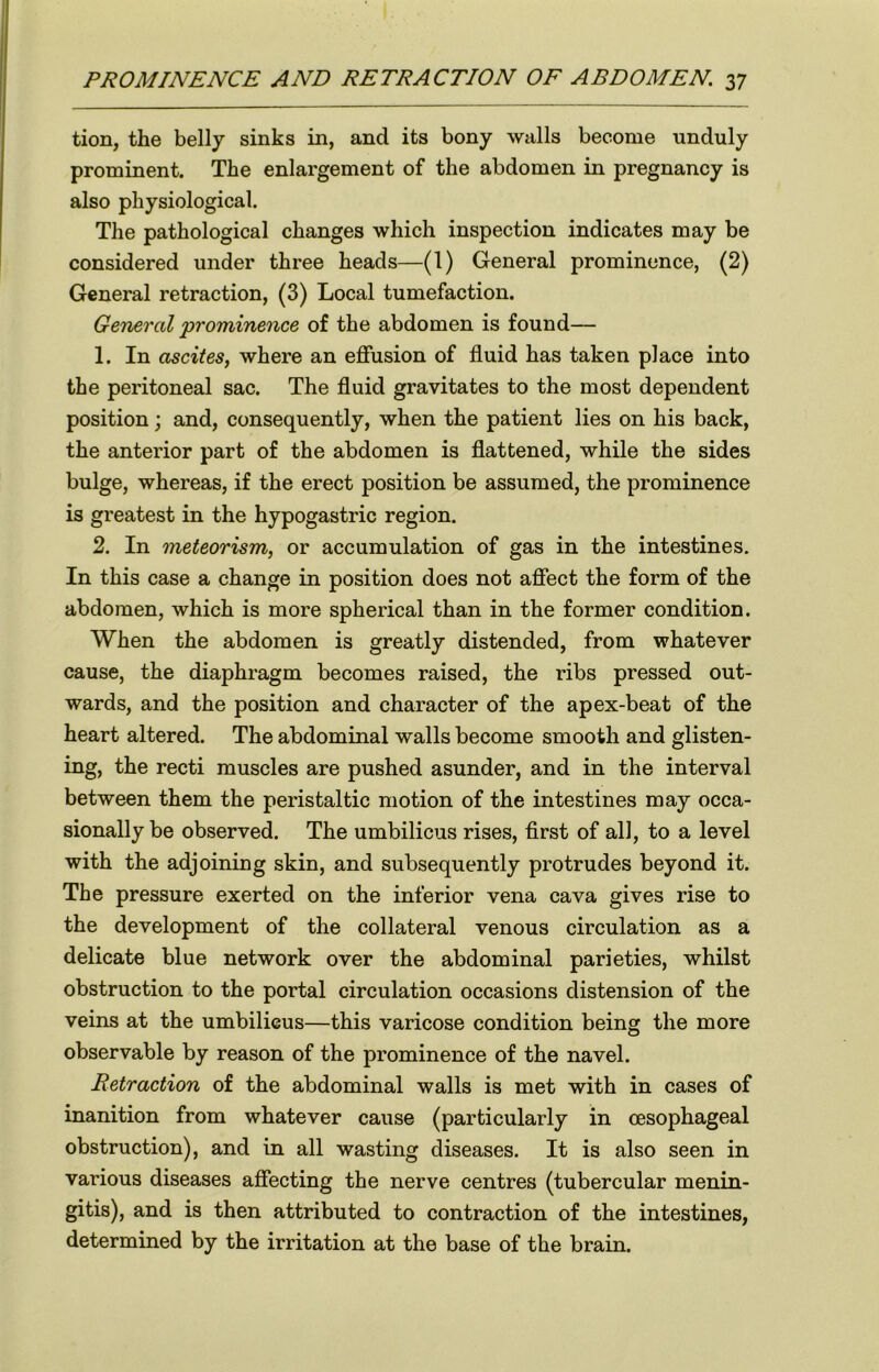 tion, the belly sinks in, and its bony walls become unduly prominent. The enlargement of the abdomen in pregnancy is also physiological. The pathological changes which inspection indicates may be considered under three heads—(1) General prominence, (2) General retraction, (3) Local tumefaction. General 'prominence of the abdomen is found— 1. In ascites, where an effusion of fluid has taken place into the peritoneal sac. The fluid gravitates to the most dependent position; and, consequently, when the patient lies on his back, the anterior part of the abdomen is flattened, while the sides bulge, whereas, if the erect position be assumed, the prominence is greatest in the hypogastric region. 2. In meteorism, or accumulation of gas in the intestines. In this case a change in position does not affect the form of the abdomen, which is more spherical than in the former condition. When the abdomen is greatly distended, from whatever cause, the diaphragm becomes raised, the ribs pressed out- wards, and the position and character of the apex-beat of the heart altered. The abdominal walls become smooth and glisten- ing, the recti muscles are pushed asunder, and in the interval between them the peristaltic motion of the intestines may occa- sionally be observed. The umbilicus rises, first of all, to a level with the adjoining skin, and subsequently protrudes beyond it. The pressure exerted on the inferior vena cava gives rise to the development of the collateral venous circulation as a delicate blue network over the abdominal parieties, whilst obstruction to the portal circulation occasions distension of the veins at the umbilicus—this varicose condition being the more observable by reason of the prominence of the navel. Retraction of the abdominal walls is met with in cases of inanition from whatever cause (particularly in oesophageal obstruction), and in all wasting diseases. It is also seen in various diseases affecting the nerve centres (tubercular menin- gitis), and is then attributed to contraction of the intestines, determined by the irritation at the base of the brain.