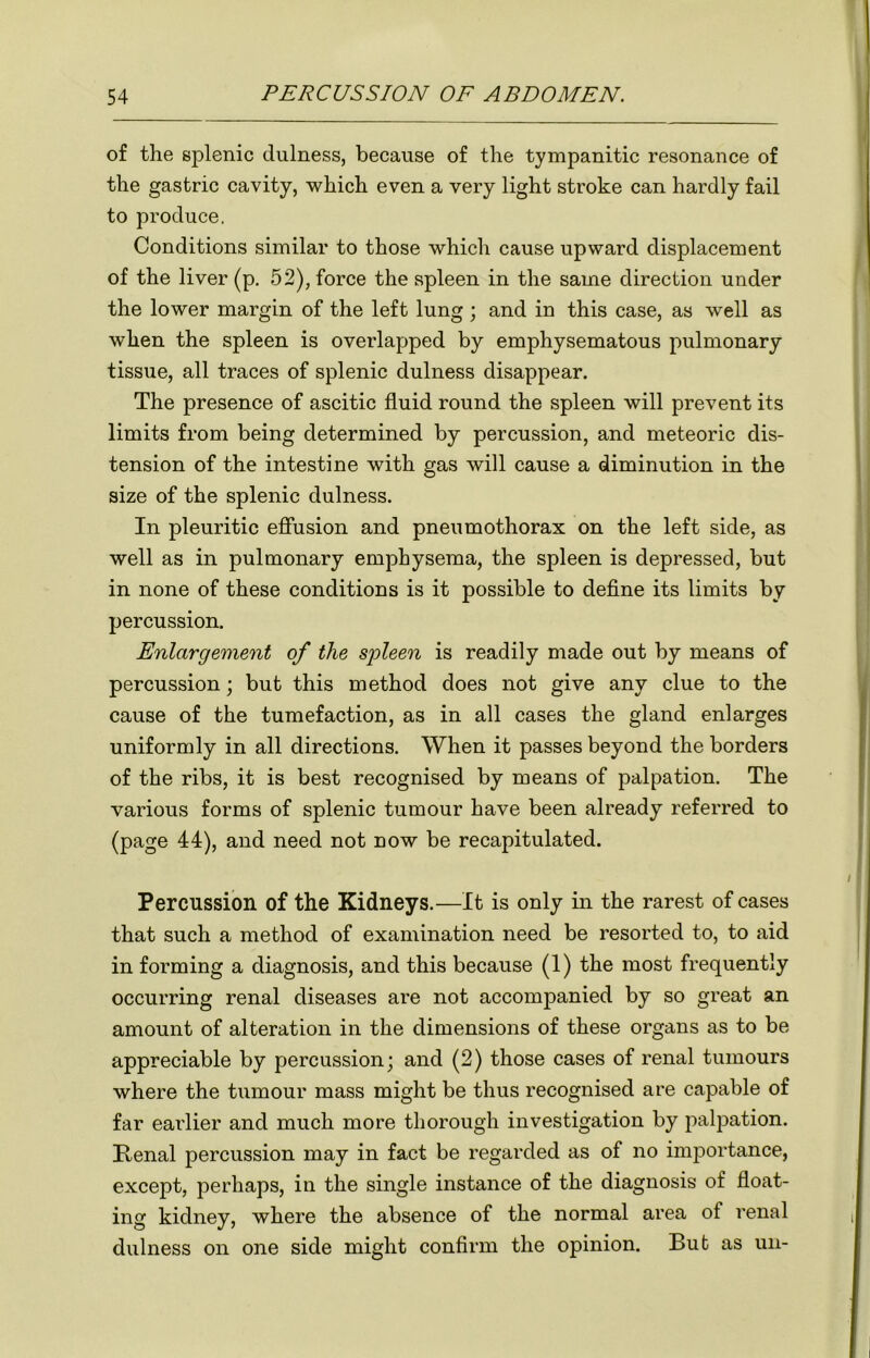 of the splenic dulness, because of the tympanitic resonance of the gastric cavity, which even a very light stroke can hardly fail to produce. Conditions similar to those which cause upward displacement of the liver (p. 52), force the spleen in the same direction under the lower margin of the left lung; and in this case, as well as when the spleen is overlapped by emphysematous pulmonary tissue, all traces of splenic dulness disappear. The presence of ascitic fluid round the spleen will prevent its limits from being determined by percussion, and meteoric dis- tension of the intestine with gas will cause a diminution in the size of the splenic dulness. In pleuritic effusion and pneumothorax on the left side, as well as in pulmonary emphysema, the spleen is depressed, but in none of these conditions is it possible to define its limits by percussion. Enlargement of the spleen is readily made out by means of percussion; but this method does not give any clue to the cause of the tumefaction, as in all cases the gland enlarges uniformly in all directions. When it passes beyond the borders of the ribs, it is best recognised by means of palpation. The various forms of splenic tumour have been already referred to (page 44), and need not now be recapitulated. Percussion of the Kidneys.—It is only in the rarest of cases that such a method of examination need be resorted to, to aid in forming a diagnosis, and this because (1) the most frequently occurring renal diseases are not accompanied by so great an amount of alteration in the dimensions of these organs as to be appreciable by percussion; and (2) those cases of renal tumours where the tumour mass might be thus recognised are capable of far earlier and much more thorough investigation by palpation. Renal percussion may in fact be regarded as of no importance, except, perhaps, in the single instance of the diagnosis of float- ing kidney, where the absence of the normal area of renal dulness on one side might confirm the opinion. Bub as un-