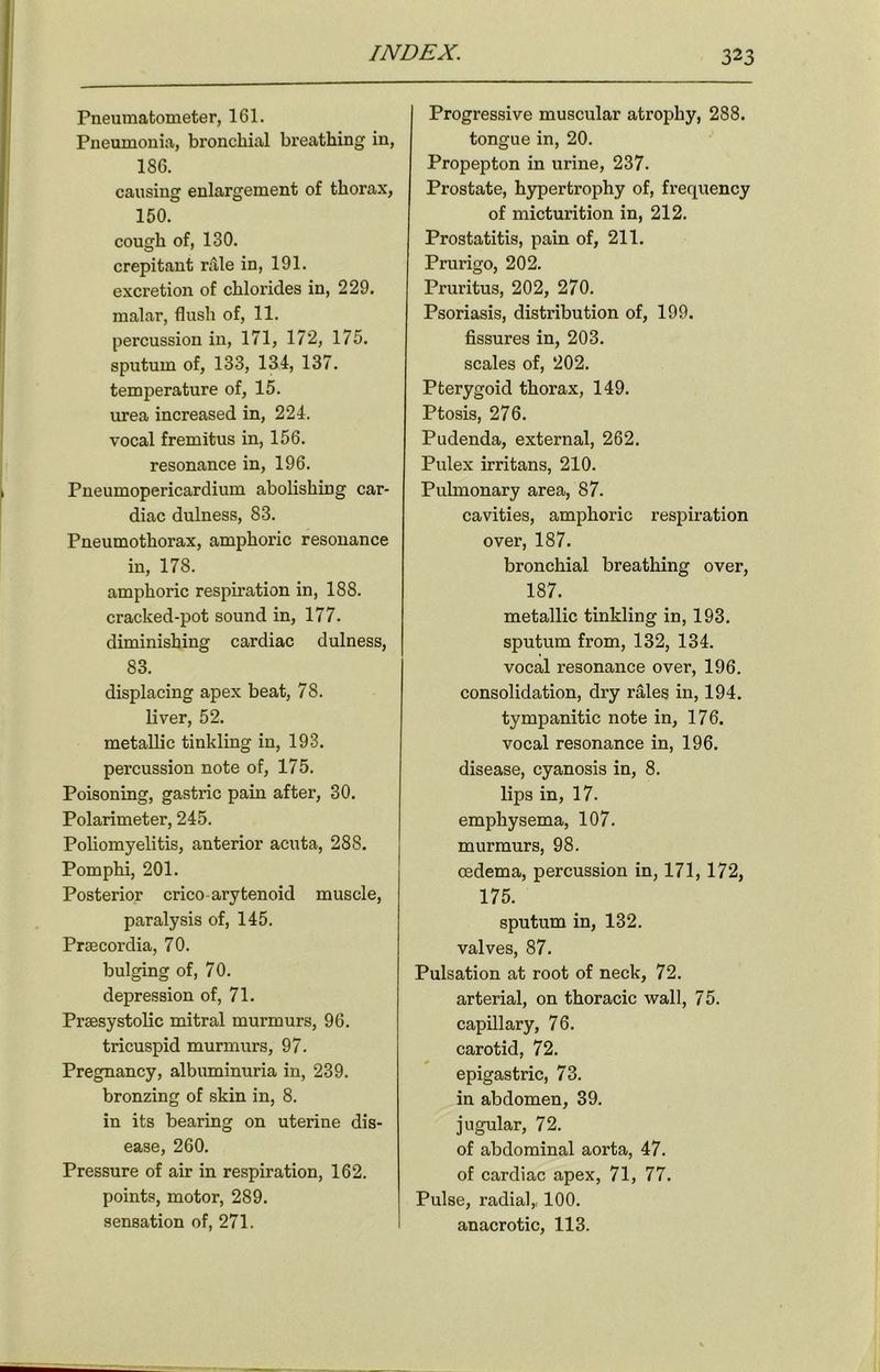 Pneumatometer, 161. Pneumonia, bronchial breathing in, 186. causing enlargement of thorax, 150. cough of, 130. crepitant rale in, 191. excretion of chlorides in, 229. malar, flush of, 11. percussion in, 171, 172, 175. sputum of, 133, 134, 137. temperature of, 15. urea increased in, 224. vocal fremitus in, 156. resonance in, 196. Pneumopericardium abolishing car- diac dulness, 83. Pneumothorax, amphoric resonance in, 178. amphoric respiration in, 188. cracked-pot sound in, 177. diminishing cardiac dulness, 83. displacing apex beat, 78. liver, 52. metallic tinkling in, 193. percussion note of, 175. Poisoning, gastric pain after, 30. Polarimeter, 245. Poliomyelitis, anterior acuta, 288. Pomphi, 201. Posterior crico arytenoid muscle, paralysis of, 145. Prsecordia, 70. bulging of, 70. depression of, 71. Prsesystolic mitral murmurs, 96. tricuspid murmurs, 97. Pregnancy, albuminuria in, 239. bronzing of skin in, 8. in its bearing on uterine dis- ease, 260. Pressure of air in respiration, 162. points, motor, 289. sensation of, 271. Progressive muscular atrophy, 288. tongue in, 20. Propepton in urine, 237. Prostate, hypertrophy of, frequency of micturition in, 212. Prostatitis, pain of, 211. Prurigo, 202. Pruritus, 202, 270. Psoriasis, distribution of, 199. fissures in, 203. scales of, 202. Pterygoid thorax, 149. Ptosis, 276. Pudenda, external, 262. Pulex irritans, 210. Pulmonary area, 87. cavities, amphoric respiration over, 187. bronchial breathing over, 187. metallic tinkling in, 193. sputum from, 132, 134. vocal resonance over, 196. consolidation, dry rales in, 194. tympanitic note in, 176. vocal resonance in, 196. disease, cyanosis in, 8. lips in, 17. emphysema, 107. murmurs, 98. oedema, percussion in, 171, 172, 175. sputum in, 132. valves, 87. Pulsation at root of neck, 72. arterial, on thoracic wall, 75. capillary, 76. carotid, 72. epigastric, 73. in abdomen, 39. jugular, 72. of abdominal aorta, 47. of cardiac apex, 71, 77. Pulse, radial,, 100. anacrotic, 113.