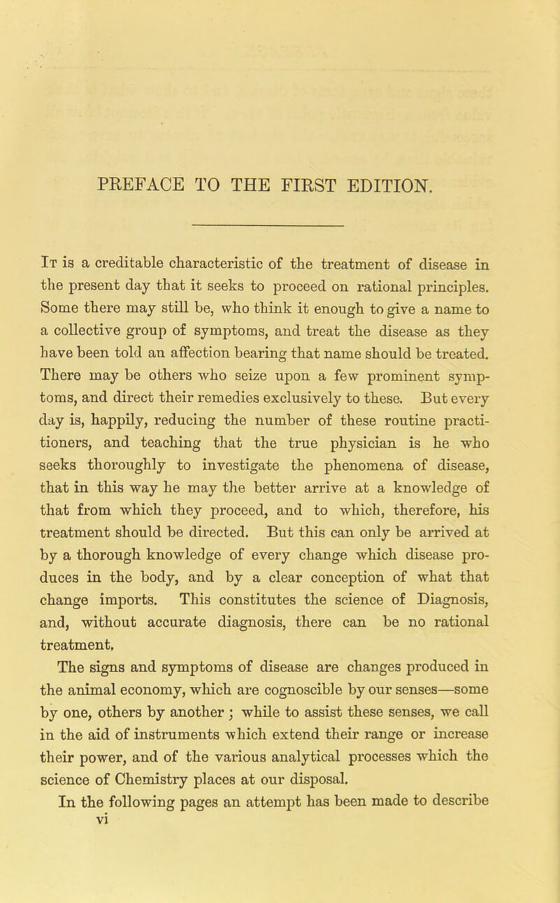 It is a creditable characteristic of the treatment of disease in the present day that it seeks to proceed on rational principles. Some there may still be, who think it enough to give a name to a collective group of symptoms, and treat the disease as they have been told an affection bearing that name should be treated. There may be others who seize upon a few prominent symp- toms, and direct their remedies exclusively to these. But every day is, happily, reducing the number of these routine practi- tioners, and teaching that the true physician is he who seeks thoroughly to investigate the phenomena of disease, that in this way he may the better arrive at a knowledge of that from which they proceed, and to which, therefore, his treatment should be directed. But this can only be arrived at by a thorough knowledge of every change which disease pro- duces in the body, and by a clear conception of what that change imports. This constitutes the science of Diagnosis, and, without accui'ate diagnosis, there can be no rational treatment. The signs and symptoms of disease are changes produced in the animal economy, which are cognoscible by our senses—some by one, others by another ; while to assist these senses, we call in the aid of instruments which extend their range or increase their power, and of the various analytical processes which the science of Chemistry places at our disposal. In the following pages an attempt has been made to describe