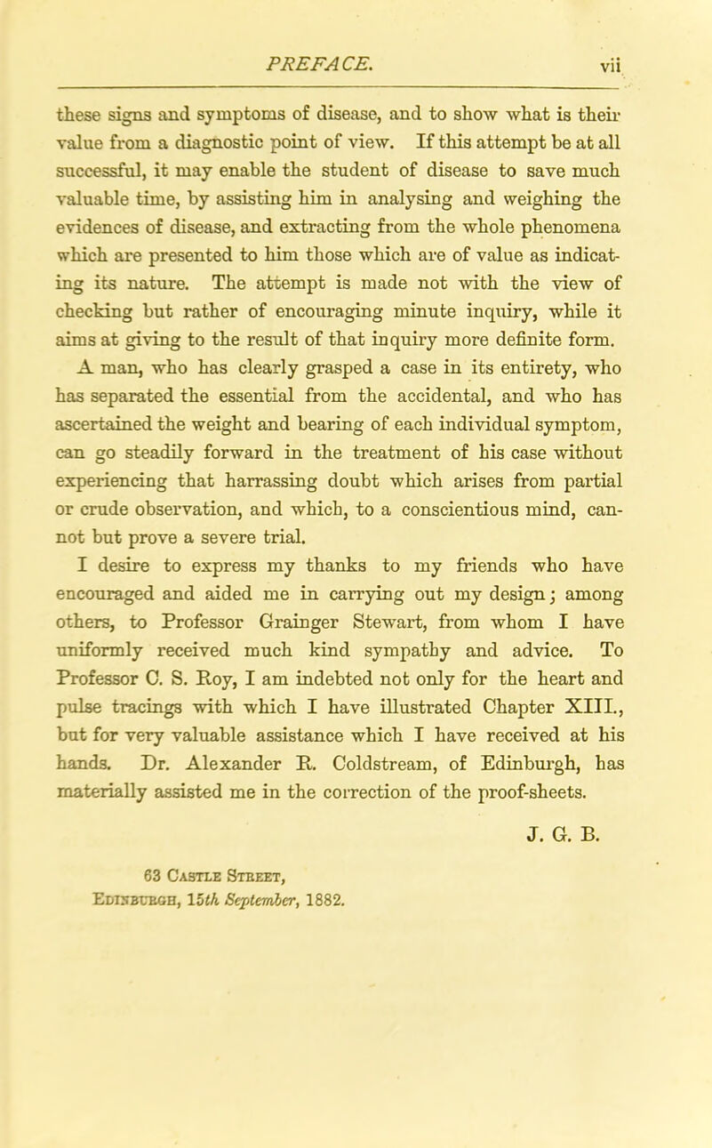 PREFACE. these signs and symptoms of disease, and to show what is their value from a diagnostic point of view. If this attempt be at all successful, it may enable the student of disease to save much valuable time, by assisting him in analysing and weighing the evidences of disease, and extracting from the whole phenomena which are presented to him those which are of value as indicat- ing its nature. The attempt is made not with the view of checking but rather of encouraging minute inquiry, while it aims at giving to the result of that inquiry more definite form. A man, who has clearly grasped a case in its entirety, who has separated the essential from the accidental, and who has ascertained the weight and bearing of each individual symptom, can go steadily forward in the treatment of his case without experiencing that harrassing doubt which arises from partial or crude observation, and which, to a conscientious mind, can- not but prove a severe trial. I desire to express my thanks to my friends who have encouraged and aided me in carrying out my design; among others, to Professor Grainger Stewart, from whom I have uniformly received much kind sympathy and advice. To Professor C. S. Roy, I am indebted not only for the heart and pulse tracings with which I have illustrated Chapter XIII., but for very valuable assistance which I have received at his hands. Dr. Alexander R. Coldstream, of Edinburgh, has materially assisted me in the correction of the proof-sheets. J. G. B. 63 Castle Stbeet, EDI5BUBGH, 15th September, 1882.