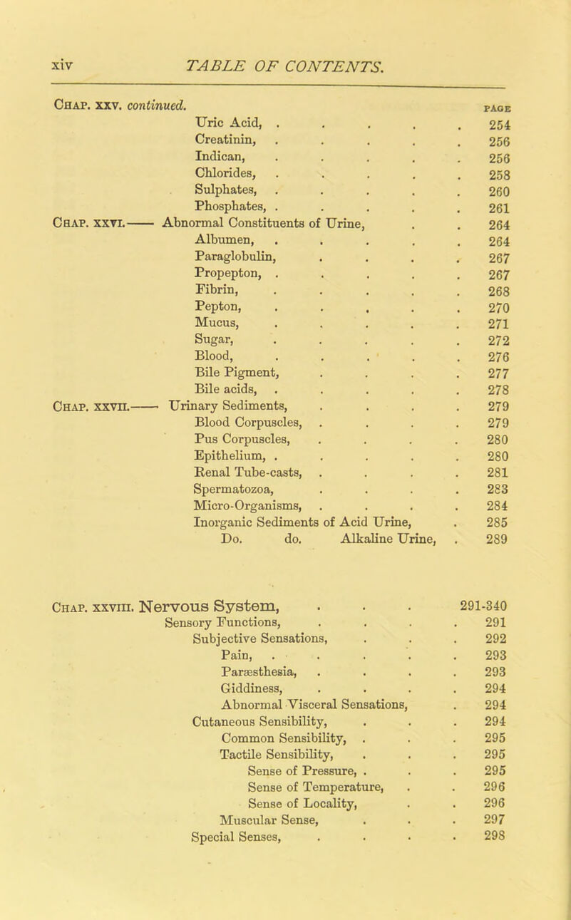 Chap. xxv. continued. page Uric Acid, ..... 254 Creatinin, ..... 256 Indican, ..... 256 Chlorides, ..... 258 Sulphates, ..... 260 Phosphates, ..... 261 Chap. xxvi. Abnormal Constituents of Urine, . . 264 Albumen, ..... 264 Paraglobulin, .... 267 Propepton, ..... 267 Fibrin, ..... 268 Pepton, ..... 270 Mucus, ..... 271 Sugar, . . . . .272 Blood, ..... 276 Bile Pigment, .... 277 Bile acids, ..... 278 Chap. xxvn. Urinary Sediments, .... 279 Blood Corpuscles, .... 279 Pus Corpuscles, .... 280 Epithelium, ..... 280 Renal Tube-casts, .... 281 Spermatozoa, . . . .283 Micro-Organisms, .... 284 Inorganic Sediments of Acid Urine, . 285 Do. do. Alkaline Urine, . 289 Chap, xxviii. Nervous System, . . . 291-340 Sensory Functions, .... 291 Subjective Sensations, . . . 292 Pain, ..... 293 Partesthesia, .... 293 Giddiness, .... 294 Abnormal Visceral Sensations, . 294 Cutaneous Sensibility, . . . 294 Common Sensibility, . . . 295 Tactile Sensibility, . . . 295 Sense of Pressure, . . . 295 Sense of Temperature, . . 296 Sense of Locality, . . 296 Muscular Sense, . . .297 Special Senses, .... 29S