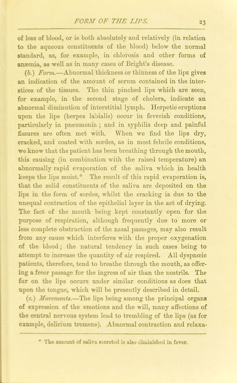 FORM OF THE LIPS. of loss of blood, or is both absolutely and relatively (in relation to the aqueous constituents of the blood) below the normal standard, as, for example, in chlorosis and other forms of ancemia, as well as in many cases of Bright’s disease. (6.) Form.—Abnormal thickness or thinness of the lips gives an indication of the amount of serum contained in the inter- stices of the tissues. The thin pinched lips which are seen, for example, in the second stage of cholera, indicate an abnormal diminution of interstitial lymph. Herpetic eruptions upon the lips (herpes labialis) occur in feverish conditions, particularly in pneumonia ; and in syphilis deep and painful fissures are often met with. When we find the lips dry, cracked, and coated with sordes, as in most febrile conditions, we know that the patient has been breathing through the mouth, this causing (in combination with the raised temperature) an abnormally rapid evaporation of the saliva which in health keeps the lips moist.* The result of this rapid evaporation is, that the solid constituents of the saliva are deposited on the lips in the fonn of sordes, whilst the cracking is due to the unequal contraction of the epithelial layer in the act of drying. The fact of the mouth being kept constantly open for the purpose of respiration, although frequently due to more or less complete obstruction of the nasal passages, may also result from any cause which interferes with the proper oxygenation of the blood; the natural tendency in such cases being to attempt to increase the quantity of air respired. All dyspnceic patients, therefore, tend to breathe through the mouth, as offer- ing a freer passage for the ingress of air than the nostrils. The fur on the lips occurs under similar conditions as does that upon the tongue, which will be presently described in detail. (c.) Movements.—The lips being among the principal organs of expression of the emotions and the will, many affections of the central nervous system lead to trembling of the lips (as for example, delirium tremens). Abnormal contraction and relaxa- The amount of saliva secreted is also diminished in fever.