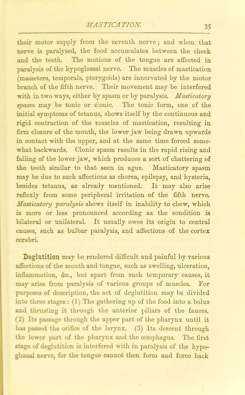 MASTICATION. their motor supply from the seventh nerve; and when that nerve is paralysed, the food accumulates between the cheek and the teeth. The motions of the tongue are affected in paralysis of the hypoglossal nerve. The muscles of mastication (masseters, temporals, pterygoids) are innervated by the motor branch of the fifth nerve. Their movement may be interfered with in two ways, either by spasm or by paralysis. Masticatory spasm may be tonic or clonic. The tonic form, one of the initial symptoms of tetanus, shows itself by the continuous and rigid contraction of the muscles of mastication, resulting in firm closure of the mouth, the lower jaw being drawn upwards in contact with the upper, and at the same time forced some- what backwards. Clonic spasm results in the rapid rising and falling of the lower jaw, which produces a sort of chattering of the teeth similar to that seen in ague. Masticatory spasm may be due to such affections as chorea, epilepsy, and hysteria, besides tetanus, as already mentioned. It may also arise reflexly from some peripheral irritation of the fifth nerve. Masticatory paralysis shows itself in inability to chew, which is more or less pronounced according as the condition is bilateral or unilateral. It usually owes its origin to central causes, such as bulbar paralysis, and affections of the cortex cerebri. Deglutition may be rendered difficult and painful by various affections of the mouth and tongue, such as swelling, ulceration, inflammation, (fee., but apart from such temporary causes, it may arise from paralysis of various groups of muscles. For purposes of description, the act of deglutition may be divided into three stages : (1) The gathering up of the food into a bolus and thrusting it through the anterior pillars of the fauces. (2) Its passage through the upper part of the pharynx until it has passed the orifice of the larynx. (3) Its descent through the lower part of the pharynx and the oesophagus. The first stage of deglutition is interfered with in paralysis of the hypo- glossal nerve, for the tongue cannot then form and force back