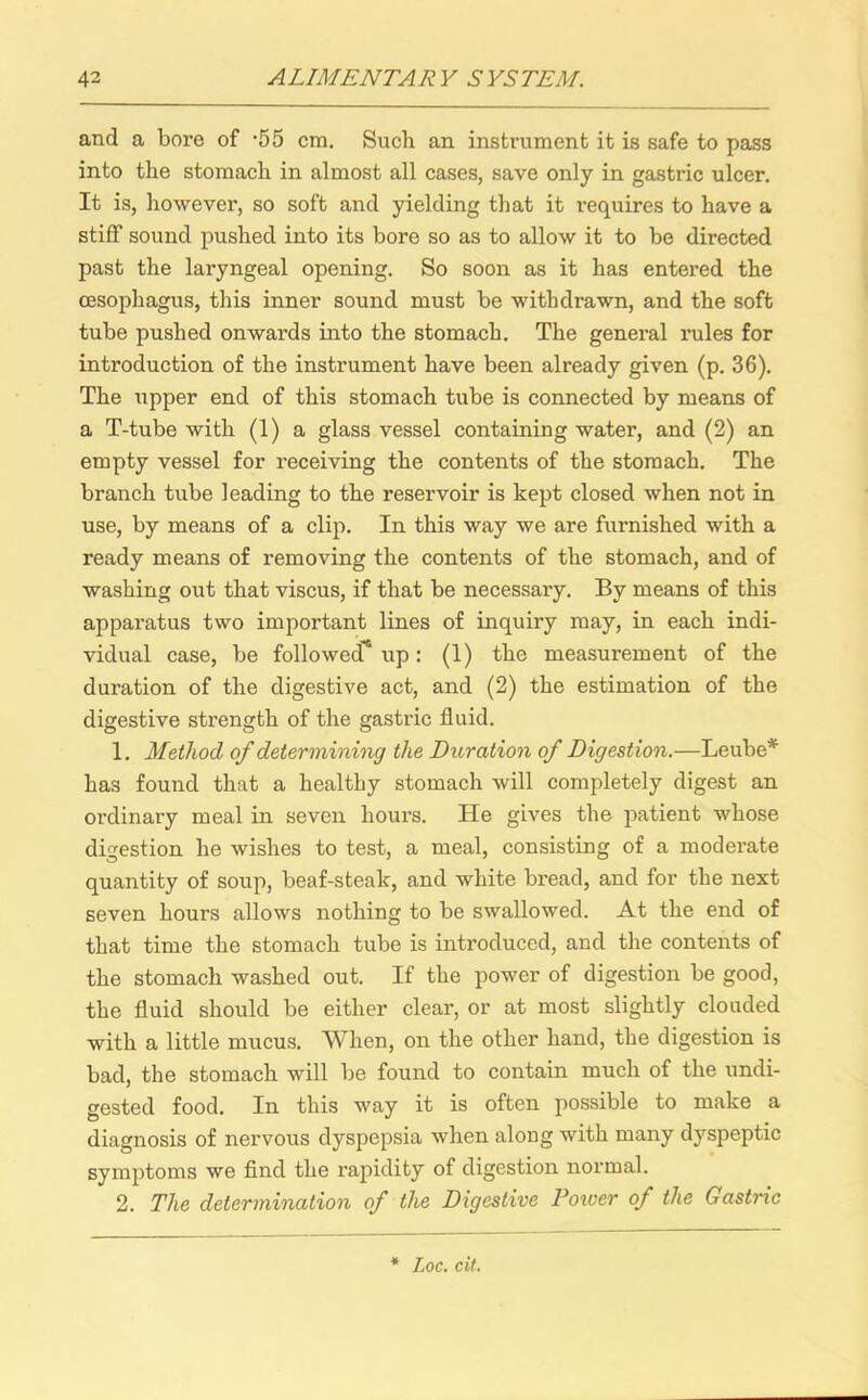 and a bore of -55 cm. Such an instrument it is safe to pass into the stomach in almost all cases, save only in gastric ulcer. It is, however, so soft and yielding that it requires to have a stiff sound pushed into its bore so as to allow it to be directed past the laryngeal opening. So soon as it has entered the oesophagus, this inner sound must be withdrawn, and the soft tube pushed onwards into the stomach. The general rules for introduction of the instrument have been already given (p. 36). The upper end of this stomach tube is connected by means of a T-tube with (1) a glass vessel containing water, and (2) an empty vessel for receiving the contents of the stomach. The branch tube leading to the reservoir is kept closed when not in use, by means of a clip. In this way we are furnished with a ready means of removing the contents of the stomach, and of washing out that viscus, if that be necessary. By means of this apparatus two important lines of inquiry may, in each indi- vidual case, be followed'’ up: (1) the measurement of the duration of the digestive act, and (2) the estimation of the digestive strength of the gastric fluid. 1. Method of determining the Duration of Digestion.—Leube* has found that a healthy stomach will completely digest an ordinary meal in seven hours. He gives the patient whose digestion he wishes to test, a meal, consisting of a moderate quantity of soup, beaf-steak, and white bread, and for the next seven hours allows nothing to be swallowed. At the end of that time the stomach tube is introduced, and the contents of the stomach washed out. If the power of digestion be good, the fluid should be either clear, or at most slightly clouded with a little mucus. When, on the other hand, the digestion is bad, the stomach will be found to contain much of the undi- gested food. In this way it is often possible to make a diagnosis of nervous dyspepsia when along with many dyspeptic symptoms we find the rapidity of digestion normal. 2. The determination of the Digestive Poiver of the Gastric * Loc. cit.