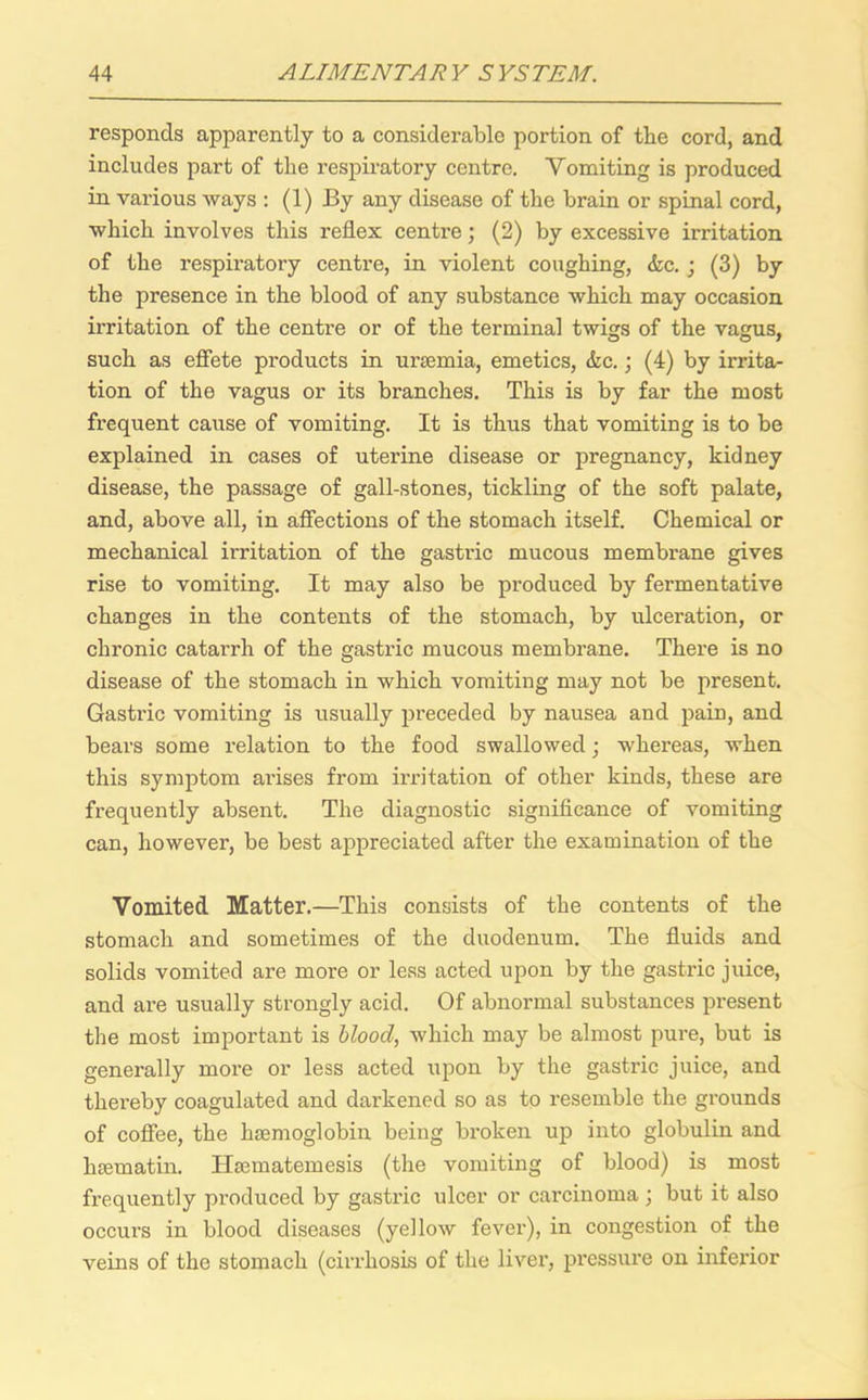 responds apparently to a considerable portion of the cord, and includes part of the respiratory centre. Vomiting is produced in various ways : (1) By any disease of the brain or spinal cord, which involves this reflex centre; (2) by excessive irritation of the respiratory centre, in violent coughing, &c.; (3) by the presence in the blood of any substance which may occasion irritation of the centre or of the terminal twigs of the vagus, such as effete products in uraemia, emetics, &c.; (4) by irrita- tion of the vagus or its branches. This is by far the most frequent cause of vomiting. It is thus that vomiting is to be explained in cases of uterine disease or pregnancy, kidney disease, the passage of gall-stones, tickling of the soft palate, and, above all, in affections of the stomach itself. Chemical or mechanical irritation of the gastric mucous membrane gives rise to vomiting. It may also be produced by fermentative changes in the contents of the stomach, by ulceration, or chronic catarrh of the gastric mucous membrane. There is no disease of the stomach in which vomiting may not be present. Gastric vomiting is usually preceded by nausea and pain, and bears some relation to the food swallowed; whereas, when this symptom arises from irritation of other kinds, these are frequently absent. The diagnostic significance of vomiting can, however, be best appreciated after the examination of the Vomited Matter.—This consists of the contents of the stomach and sometimes of the duodenum. The fluids and solids vomited are more or less acted upon by the gastric juice, and are usually strongly acid. Of abnormal substances present the most important is blood, which may be almost pure, but is generally more or less acted upon by the gastric juice, and thereby coagulated and dai’kened so as to resemble the grounds of coffee, the haemoglobin being broken up into globulin and haematin. Haematemesis (the vomiting of blood) is most frequently produced by gastric ulcer or carcinoma ; but it also occurs in blood diseases (yellow fever), in congestion of the veins of the stomach (cirrhosis of the livei’, pressure on inferior