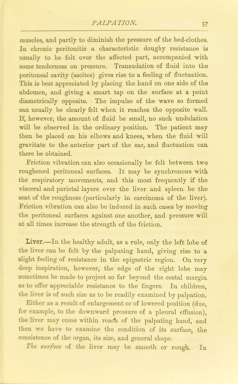 muscles, and partly to diminish the pressure of the bed-clothes. In chronic peritonitis a characteristic doughy resistance is usually to be felt over the affected part, accompanied with some tenderness on pressure. Transudation of fluid into the peritoneal cavity (ascites) gives rise to a feeling of fluctuation. This is best appreciated by placing the hand on one side of the abdomen, and giving a smart tap on the surface at a point diametrically opposite. The impulse of the wave so formed can usually be clearly felt when it reaches the opposite wall. If, however, the amount of fluid be small, no such undulation will be observed in the ordinary position. The patient may then be placed on his elbows and knees, when the fluid will gravitate to the anterior part of the sac, and fluctuation can there be obtained. Friction vibration can also occasionally be felt between two roughened peritoneal surfaces. It may be synchronous with the respiratory movements, and this most frequently if the visceral and parietal layers over the liver and spleen be the seat of the roughness (particularly in carcinoma of the liver). Friction vibration can also be induced in such cases by moving the peritoneal surfaces against one another, and pressure will at all times increase the strength of the friction. Liver.—In the healthy adult, as a rule, only the left lobe of the liver can be felt by the palpating hand, giving rise to a slight feeling of resistance in the epigastric region. On very deep inspiration, however, the edge of the right lobe may sometimes be made to project so far beyond the costal margin as to offer appreciable resistance to the fingers. In children, the liver is of such size as to be readily examined by palpation. Either as a result of enlargement or of lowered position (due, for example, to the downward pressure of a pleural effusion), the liver may come within reach of the palpating hand, and then we have to examine the condition of its surface, the consistence of the organ, its size, and general shape. The aurface of the liver may be smooth or rough. In