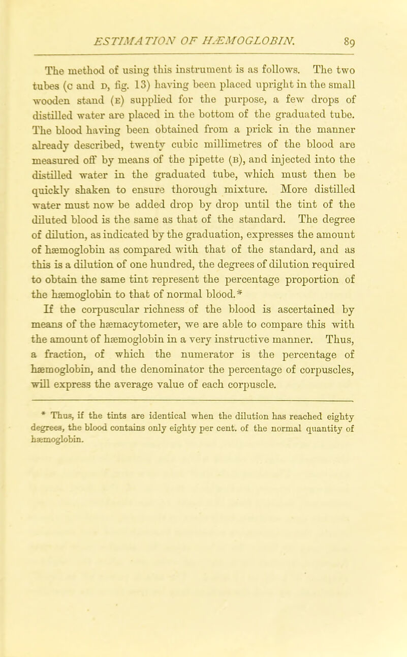 The method of using this instrument is as follows. The two tubes (c and d, tig. 13) having been placed upright in the small wooden stand (e) supplied for the purpose, a few drops of distilled water are placed in the bottom of the graduated tube. The blood having been obtained from a prick in the manner already described, twenty cubic millimetres of the blood are measured off by means of the pipette (b), and injected into the distilled water in the graduated tube, which must then be quickly shaken to ensure thorough mixture. More distilled water must now be added drop by drop until the tint of the diluted blood is the same as that of the standard. The degree of dilution, as indicated by the graduation, expresses the amount of haemoglobin as compared with that of the standard, and as this is a dilution of one hundred, the degrees of dilution required to obtain the same tint represent the percentage proportion of the haemoglobin to that of normal blood. * If the corpuscular richness of the blood is ascertained by means of the haemacytometer, we are able to compare this with the amount of haemoglobin in a very instructive manner. Thus, a fraction, of which the numerator is the percentage of haemoglobin, and the denominator the percentage of corpuscles, will express the average value of each corpuscle. * Thu3, if the tints are identical when the dilution has reached eighty degrees, the blood contains only eighty per cent, of the normal quantity of haemoglobin.