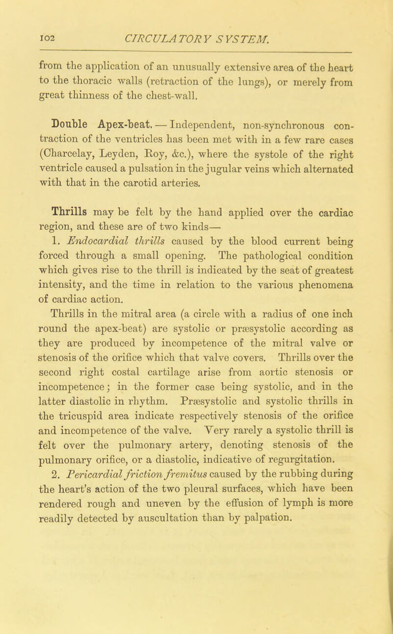 from the application of an unusually extensive area of the heart to the thoracic walls (retraction of the lungs), or merely from great thinness of the chest-wall. Double Apex-beat. — Independent, non-synchronous con- traction of the ventricles has been met with in a few rare cases (Charcelay, Leyden, Hoy, &c.), where the systole of the right ventricle caused a pulsation in the jugular veins which alternated with that in the carotid arteries. Thrills may be felt by the hand applied over the cardiac region, and these are of two kinds— 1. Endocardial thrills caused by the blood current being forced through a small opening. The pathological condition which gives rise to the thrill is indicated by the seat of greatest intensity, and the time in relation to the various phenomena of cardiac action. Thrills in the mitral area (a circle with a radius of one inch round the apex-beat) are systolic or prsesystolic according as they are produced by incompetence of the mitral valve or stenosis of the orifice which that valve covers. Thrills over the second right costal cartilage arise from aortic stenosis or incompetence; in the former case being systolic, and in the latter diastolic in rhythm. Prsesystolic and systolic thrills in the tricuspid area indicate respectively stenosis of the orifice and incompetence of the valve. Yery rarely a systolic thrill is felt over the pulmonary artery, denoting stenosis of the pulmonary orifice, or a diastolic, indicative of regurgitation. 2. Pericardial friction fremitus caused by the rubbing during the heart’s action of the two pleural surfaces, which have been rendered rough and uneven by the effusion of lymph is more readily detected by auscultation than by palpation.