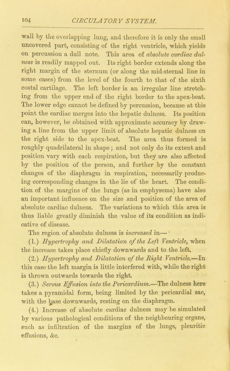 wall by the overlapping lung, and therefore it is only the small uncovered part, consisting of the right ventricle, which yields on percussion a dull note. This area of absolute cardiac dull- ness is readily mapped out. Its right border extends along the right margin of the sternum (or along the mid-sternal line in some cases) from the level of the fourth to that of the sixth costal cartilage. The left border is an irregular line stretch- ing from the upper end of the right border to the apex-beat. The lower edge cannot be defined by percussion, because at this point the cardiac merges into the hepatic dulness. Its position can, however, be obtained with approximate accuracy by draw- ing a line from the upper limit of absolute hepatic dulness on the right side to the apex-beat. The area thus formed is roughly quadrilateral in shape; and not only do its extent and position vary with each respiration, but they are also affected by the position of the person, and further by the constant changes of the diaphragm in respiration, necessarily produc- ing corresponding changes in the lie of the heart. The condi- tion of the margins of the lungs (as in emphysema) have also an important influence on the size and position of the area of absolute cardiac dulness. The variations to which this area is thus liable greatly diminish the value of its condition as indi- cative of disease. The region of absolute dulness is increased in— * (1.) Hypertrophy and Dilatation of the Left Ventricle, when the increase takes place chiefly downwards and to the left. (2.) Hypertrophy and Dilatation of the Right Ventricle.—In this case the left margin is little interfered with, while the right is thrown outwards towards the right. (3.) Serous Effusion into the Pericardium.—The dulness here takes a pyramidal form, being limited by the pericardial sac, with the Ijase downwards, resting on the diaphragm. (4.) Increase of absolute cardiac dulness may be simulated by various pathological conditions of the neighbouring organs, such as infiltration of the margins of the lungs, pleuritic effusions, &c.