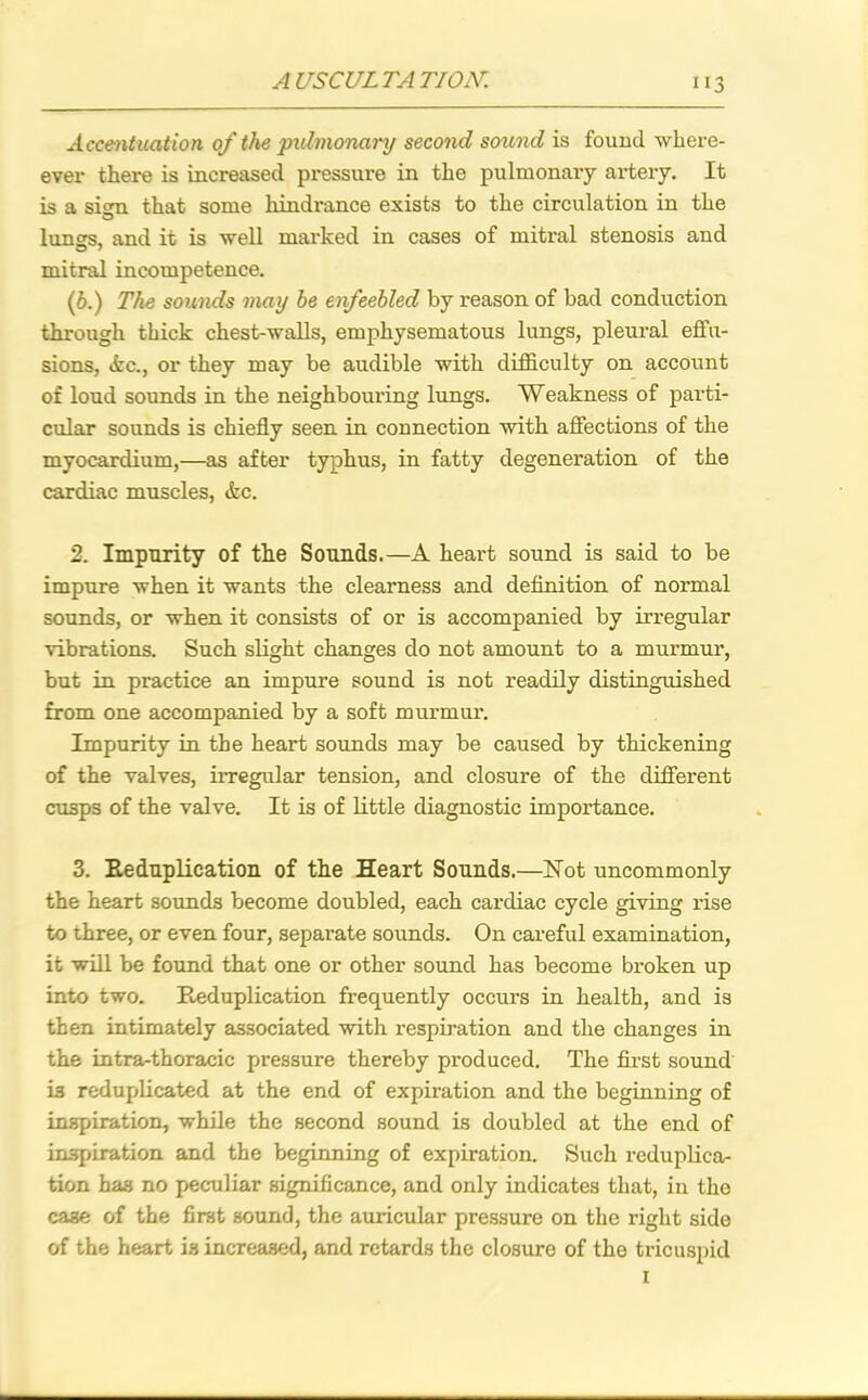 Accentuation of the pulmonary second sound is found wlxere- ever there is increased pi*essure in the pulmonary artery. It is a sitm that some hindrance exists to the circulation in the lungs, and it is -well marked in cases of mitral stenosis and mitral incompetence. (b.) The sounds may be enfeebled by reason of bad conduction through thick chest-walls, emphysematous lungs, pleural effu- sions, &c., or they may be audible with difficulty on account of loud sounds in the neighbouring lungs. Weakness of parti- cular sounds is chiefly seen in connection with affections of the myocardium,—as after typhus, in fatty degeneration of the cardiac muscles, &c. 2. Impurity of the Sounds.—A heart sound is said to be impure when it wants the clearness and definition of normal sounds, or when it consists of or is accompanied by irregular vibrations. Such slight changes do not amount to a murmur, but in practice an impure sound is not readily distinguished from one accompanied by a soft murmur. Impurity in the heart sounds may be caused by thickening of the valves, irregular tension, and closure of the different cusps of the valve. It is of little diagnostic impoi’tance. 3. Reduplication of the Heart Sounds.—Not uncommonly the heart sounds become doubled, each cardiac cycle giving rise to three, or even four, separate sounds. On careful examination, it will be found that one or other sound has become broken up into two. Reduplication frequently occurs in health, and is then intimately associated with respiration and the changes in the intra-thoracic pressure thereby produced. The first sound i3 reduplicated at the end of expiration and the beginning of inspiration, while the second sound is doubled at the end of inspiration and the beginning of expiration. Such reduplica- tion has no peculiar significance, and only indicates that, in the caae of the first sound, the auricular pressure on the right side of the heart is increased, and retards the closure of the tricuspid i