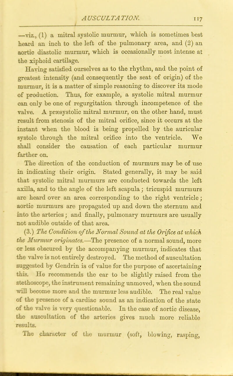 —viz., (1) a mitral systolic murmur, which is sometimes best heard an inch to the left of the pulmonary area, and (2) an aortic diastolic murmur, which is occasionally most intense at the xiphoid cartilage. Having satisfied ourselves as to the rhythm, and the point of greatest intensity (and consequently the seat of origin) of the murmur, it is a matter of simple reasoning to discover its mode of production. Thus, for example, a systolic mitral murmur can only be one of regurgitation through incompetence of the valve. A prsesystolic mitral murmur, on the other hand, must result from stenosis of the mitral orifice, since it occurs at the instant when the blood is being propelled by the auricular systole through the mitral orifice into the ventricle. We shall consider the causation of each particular murmur farther on. The direction of the conduction of murmurs may be of use in indicating their origin. Stated generally, it may be said that systolic mitral murmurs are conducted towards the left axilla, and to the angle of the left scapula; tricuspid murmurs are heard over an area corresponding to the right ventricle; aortic murmurs are propagated up and down the sternum and into the arteries; and finally, pulmonary murmurs are usually not audible outside of that area. (3.) The Condition of the Normal Sound at the Orifice at ivhich the Murmur originates.—The presence of a normal sound, more or less obscured by the accompanying murmur, indicates that the valve is not entirely destroyed. The method of auscultation suggested by Gendrin is of value for the purpose of ascertaining this. He recommends the ear to be slightly raised from the stethoscope, the instrument remaining unmoved, when the sound will become more and the murmur less audible. The real value of the presence of a cardiac sound as an indication of the state of the valve is very questionable. In the case of aortic disease, the auscultation of the arteries gives much more reliable results. The character of the murmur (soft, blowing, rasping,