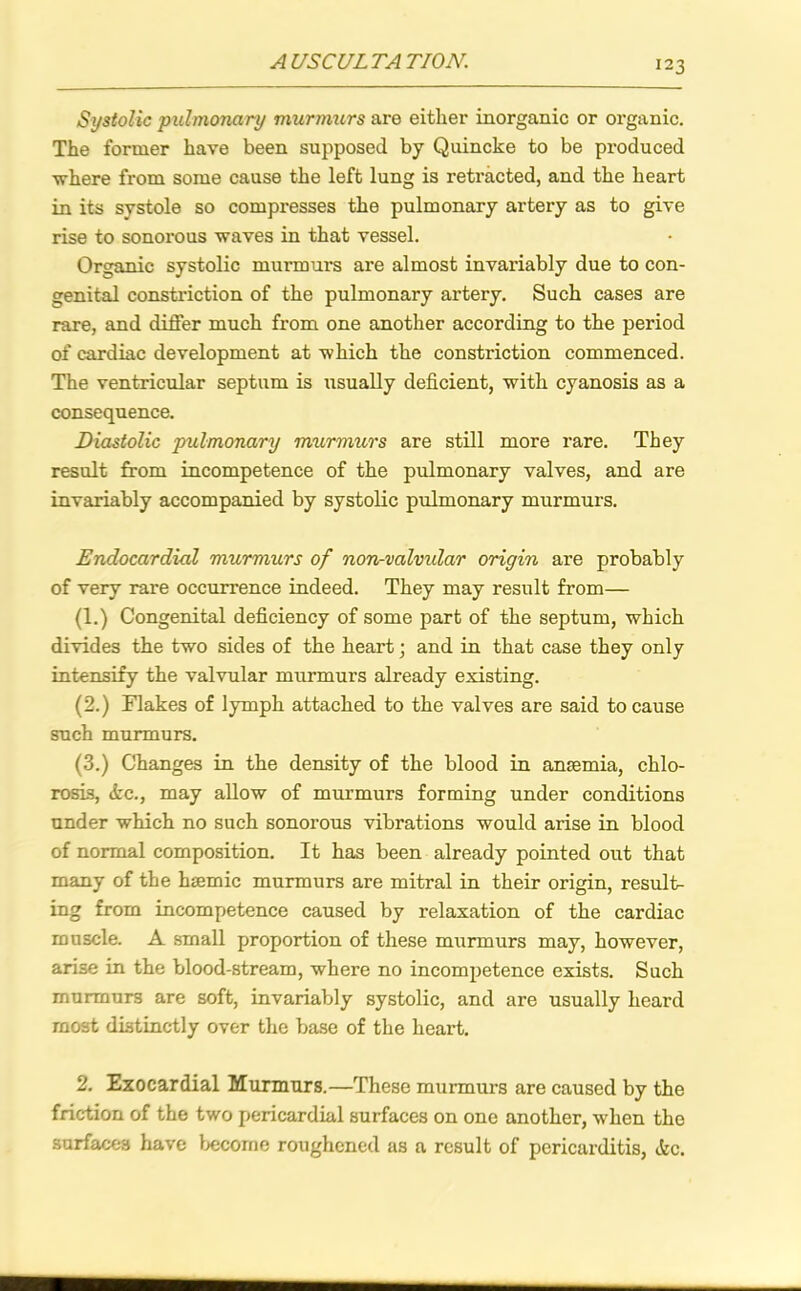 Systolic pulmonary murmurs are either inorganic or organic. The former have been supposed by Quincke to be produced where from some cause the left lung is retracted, and the heart in its systole so compresses the pulmonary artery as to give rise to sonorous waves in that vessel. Organic systolic murmurs are almost invariably due to con- genital constriction of the pulmonary artery. Such cases are rare, and differ much from one another according to the period of cardiac development at which the constriction commenced. The ventricular septum is usually deficient, with cyanosis as a consequence. Diastolic pulmonary murmurs are still more rare. They result from incompetence of the pulmonary valves, and are invariably accompanied by systolic pulmonary murmurs. Endocardial murmurs of non-valvular origin are probably of very rare occurrence indeed. They may result from— (1.) Congenital deficiency of some part of the septum, which divides the two sides of the heart; and in that case they only intensify the valvular murmurs already existing. (2.) Flakes of lymph attached to the valves are said to cause such murmurs. (3.) Changes in the density of the blood in ansemia, chlo- rosis, Ac., may allow of murmurs forming under conditions under which no such sonorous vibrations would arise in blood of normal composition. It has been already pointed out that many of the htemic murmurs are mitral in their origin, result- ing from incompetence caused by relaxation of the cardiac muscle. A small proportion of these murmurs may, however, arise in the blood-stream, where no incompetence exists. Such murmurs are soft, invariably systolic, and are usually heard most distinctly over the base of the heart. 2. Exocardial Murmurs.—These murmurs are caused by the friction of the two pericardial surfaces on one another, when the surfaces have become roughened as a result of pericarditis, Ac.