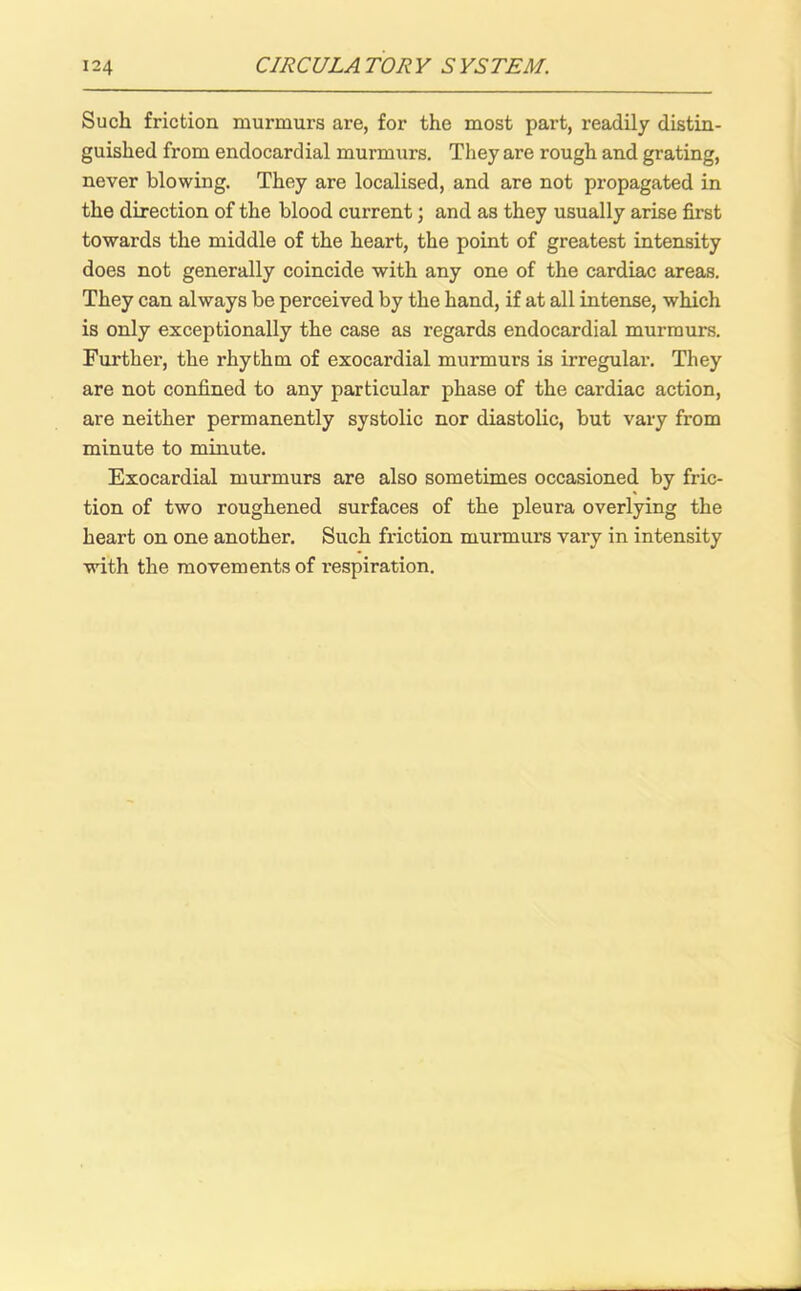 Such friction murmurs are, for the most part, readily distin- guished from endocardial murmurs. They are rough and grating, never blowing. They are localised, and are not propagated in the direction of the blood current; and as they usually arise first towards the middle of the heart, the point of greatest intensity does not generally coincide with any one of the cardiac areas. They can always be perceived by the hand, if at all intense, which is only exceptionally the case as regards endocardial murmurs. Further, the rhythm of exocardial murmurs is irregular. They are not confined to any particular phase of the cardiac action, are neither permanently systolic nor diastolic, but vary from minute to minute. Exocardial murmurs are also sometimes occasioned by fric- tion of two roughened surfaces of the pleura overlying the heart on one another. Such friction murmurs vary in intensity with the movements of respiration.