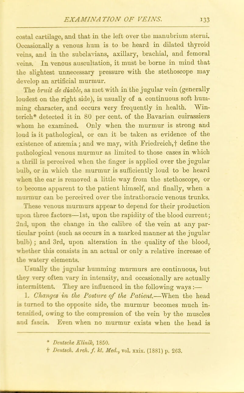 costal cartilage, and that in the left over the manubrium sterui. Occasionally a venous hum is to be heard in dilated thyroid veins, and in the subclavians, axillary, brachial, and femoral veins. In venous auscultation, it must be borne in mind that the slightest unnecessary pressure with the stethoscope may develop an artificial murmur. The bruit de diable, as met with in the jugular vein (generally loudest on the right side), is usually of a continuous soft hum- ming character, and occurs very frequently in health. Win- terich* detected it in 80 per cent, of the Bavarian cuirassiers whom he examined. Only when the murmur is strong and loud is it pathological, or can it be taken as evidence of the existence of anaemia; and we may, with Friedreich,! define the pathological venous murmur as limited to those cases in which a thrill is perceived when the finger is applied over the jugular bulb, or in which the murmur is sufficiently loud to be heard when the ear is removed a little way from the stethoscope, or to become apparent to the patient himself, and finally, when a murmur can be perceived over the intrathoracic venous trunks. These venous murmurs appear to depend for their production upon three factors—1st, upon the rapidity of the blood current; 2nd, upon the change in the calibre of the vein at any par- ticular point (such as occurs in a marked manner at the jugular bulb); and 3rd, upon alteration in the quality of the blood, whether this consists in an actual or only a relative increase of the watery elements. Usually the jugular humming murmurs are continuous, but they very often vary in intensity, and occasionally are actually intermittent. They are influenced in the following ways :— 1. Changes in the Posture of the Patient.—When the head is turned to the opposite side, the murmur becomes much in- tensified, owing to the compression of the vein by the muscles and fascia. Even when no murmur exists when the head is * Deutsche Klinik, 1850. t Deutsch. Arch. f. kl. Mcd.y vol. xxix. (1881) p. 263.
