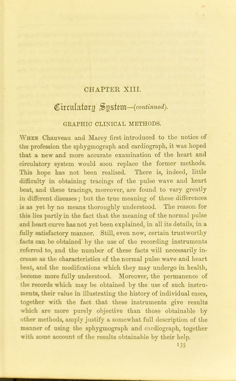 CHAPTER XIII. Ctrculaicrri) Sgstem—(continued). GRAPHIC CLINICAL METHODS. When Chauveau and Marey first introduced to the notice of the profession the sphygmograph and cardiograph, it was hoped that a new and more accurate examination of the heart and circulatory system would soon replace the former methods. This hope has not been realised. There is, indeed, little difficulty in obtaining tracings of the pulse wave and heart beat, and these tracings, moreover, are found to vary greatly in different diseases; but the true meaning of these differences is as yet by no means thoroughly understood. The reason for this lies partly in the fact that the meaning of the normal pulse and heart curve has not yet been explained, in all its details, in a fully satisfactory manner. Still, even now, certain trustworthy facts can be obtained' by the use of the recording instruments referred to, and the number of these facts will necessarily in- crease as the characteristics of the normal pulse wave and heart beat, and the modifications which they may undergo in health, become more fully understood. Moreover, the permanence of the records which may be obtained by the use of such instru- ments, their value in illustrating the history of individual cases, together with the fact that these instruments give results which are more purely objective than those obtainable by other methods, amply justify a somewhat full description of the manner of using the sphygmograph and cardiograph, together with some account of the results obtainable by their help.