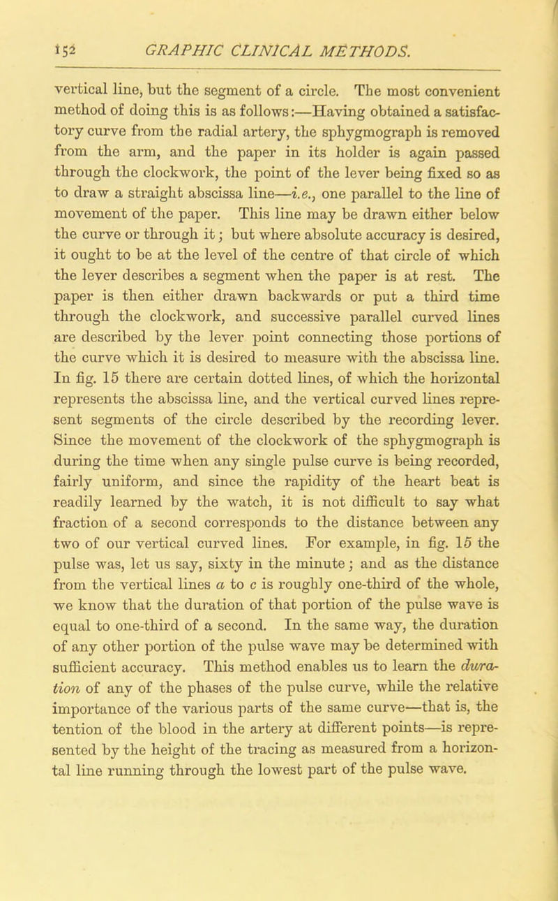 vertical line, but the segment of a circle. The most convenient method of doing this is as follows:—Having obtained a satisfac- tory curve from the radial artery, the sphygmograph is removed from the arm, and the paper in its holder is again passed through the clockwork, the point of the lever being fixed so as to draw a straight abscissa line—i.e., one parallel to the line of movement of the paper. This line may be drawn either below the curve or through it; but where absolute accuracy is desired, it ought to be at the level of the centre of that circle of which the lever describes a segment when the paper is at rest. The paper is then either drawn backwards or put a third time through the clockwork, and successive parallel curved lines are described by the lever point connecting those portions of the curve which it is desired to measure with the abscissa line. In fig. 15 there are certain dotted lines, of which the horizontal represents the abscissa line, and the vertical curved lines repre- sent segments of the circle described by the recording lever. Since the movement of the clockwork of the sphygmograph is during the time when any single pulse curve is being recorded, fairly uniform, and since the rapidity of the heart beat is readily learned by the watch, it is not difficult to say what fraction of a second corresponds to the distance between any two of our vertical curved lines. For example, in fig. 15 the pulse was, let us say, sixty in the minute; and as the distance from the vertical lines a to c is roughly one-third of the whole, we know that the duration of that portion of the pulse wave is equal to one-third of a second. In the same way, the duration of any other portion of the pulse wave may be determined with sufficient accuracy. This method enables us to learn the dura- tion of any of the phases of the pulse curve, while the relative importance of the various parts of the same curve—that is, the tention of the blood in the artery at different points—is repre- sented by the height of the tracing as measured from a horizon- tal line running through the lowest part of the pulse wave.