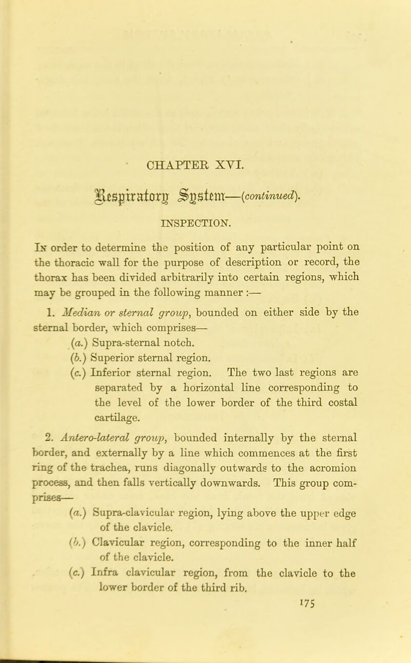 CHAPTER XYI. Sgsim—(continued). INSPECTION. Ps order to determine the position of any particular point on the thoracic wall for the purpose of description or record, the thorax has been divided arbitrarily into certain regions, which may be grouped in the following manner :— 1. Median or sternal group, bounded on either side by the sternal border, which comprises— (a.) Supra-sternal notch. (b.) Superior sternal region. (c.) Inferior sternal region. The two last regions are separated by a horizontal line corresponding to the level of the lower border of the third costal cartilage. 2. Antero-lateral group, bounded internally by the sternal border, and externally by a line which commences at the first ring of the trachea, runs diagonally outwards to the acromion process, and then falls vertically downwards. This group com- prises— (a.) Supra-clavicular region, lying above the upper edge of the clavicle. (b.) Clavicular region, corresponding to the inner half of the clavicle. (c.) Infra clavicular region, from the clavicle to the lower border of the third rib.