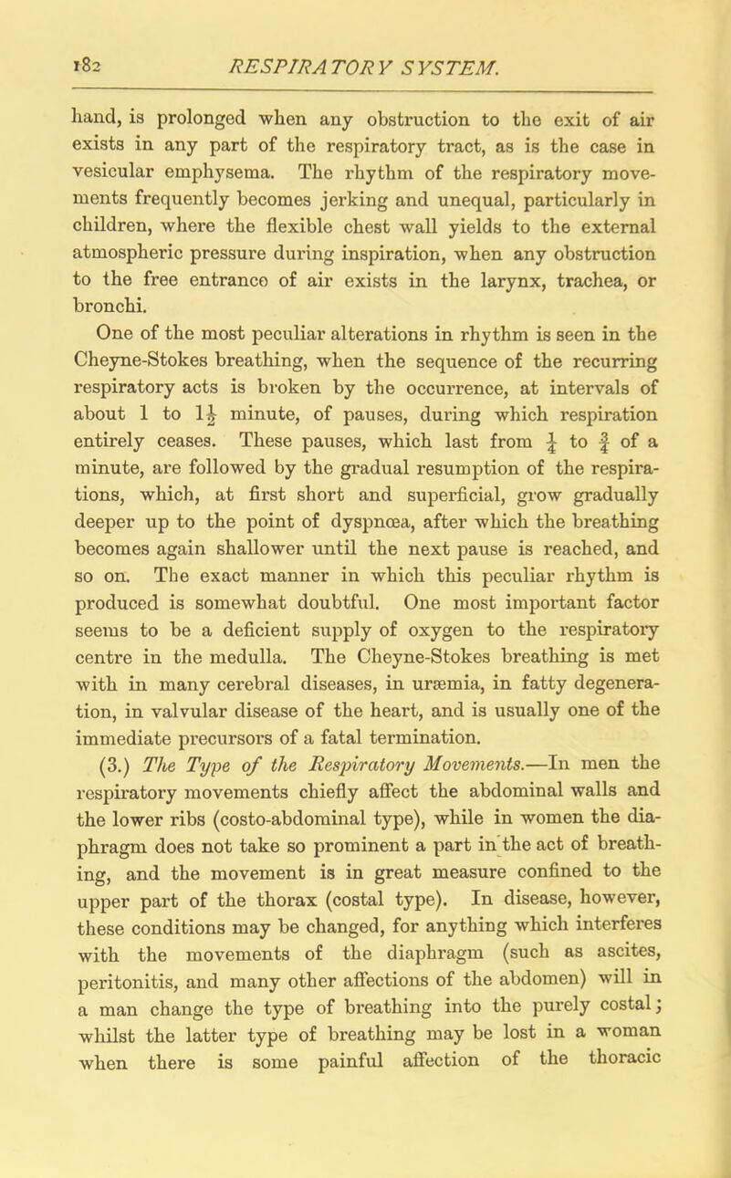 hand, is prolonged when any obstruction to the exit of air exists in any part of the respiratory tract, as is the case in vesicular emphysema. The rhythm of the respiratory move- ments frequently becomes jerking and unequal, particularly in children, where the flexible chest wall yields to the external atmospheric pressure during inspiration, when any obstruction to the free entrance of air exists in the larynx, trachea, or bronchi. One of the most peculiar alterations in rhythm is seen in the Cheyne-Stokes breathing, when the sequence of the recurring respiratory acts is broken by the occurrence, at intervals of about 1 to 1| minute, of pauses, during which respiration entirely ceases. These pauses, which last from \ to f of a minute, are followed by the gradual resumption of the respira- tions, which, at first short and superficial, grow gradually deeper up to the point of dyspnoea, after which the breathing becomes again shallower until the next pause is reached, and so on. The exact manner in which this peculiar rhythm is produced is somewhat doubtful. One most important factor seems to be a deficient supply of oxygen to the respiratory centre in the medulla. The Cheyne-Stokes breathing is met with in many cerebral diseases, in uraemia, in fatty degenera- tion, in valvular disease of the heart, and is usually one of the immediate precursors of a fatal termination. (3.) The Type of the Respiratory Movements.—In men the respiratory movements chiefly affect the abdominal walls and the lower ribs (costo-abdominal type), while in women the dia- phragm does not take so prominent a part in the act of breath- ing, and the movement is in great measure confined to the upper part of the thorax (costal type). In disease, however, these conditions may be changed, for anything which interferes with the movements of the diaphragm (such as ascites, peritonitis, and many other affections of the abdomen) will in a man change the type of breathing into the purely costal \ whilst the latter type of breathing may be lost in a woman when there is some painful affection of the thoracic