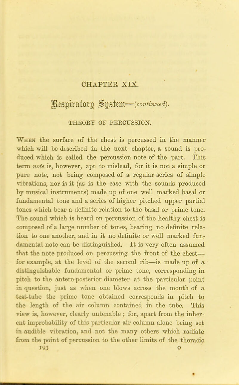 ges}3iratariT Snstcm—(continued,). THEOKY OF PEECUSSION. Whex the surface of the chest is percussed in the manner which will be described in the next chapter, a sound is pro- duced which is called the percussion note of the part. This term note is, however, apt to mislead, for it is not a simple or pure note, not being composed of a regular series of simple vibrations, nor is it (as is the case with the sounds produced by musical instruments) made up of one well marked basal or fundamental tone and a series of higher pitched upper partial tones which bear a definite relation to the basal or prime tone. The sound which is heard on percussion of the healthy chest is composed of a large number of tones, bearing no definite rela- tion to one another, and in it no definite or well marked fun- damental note can be distinguished. It is very often assumed that the note produced on percussing the front of the chest— for example, at the level of the second rib—is made up of a distinguishable fundamental or prime tone, corresponding in pitch to the antero-posterior diameter at the particular point in question, just as when one blows across the mouth of a test-tube the prime tone obtained corresponds in pitch to the length of the air column contained in the tube. This view is, however, clearly untenable; for, apart from the inher- ent improbability of this particular air column alone being set in audible vibration, and not the many others which radiate from the point of percussion to the other limits of the thoracic