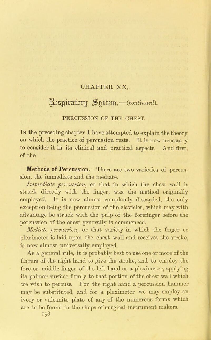 'jfytnpxntaxg System.—{continued). PERCUSSION OP THE CHEST. In the preceding chapter I have attempted to explain the theory on which the practice of percussion rests. It is now necessary to consider it in its clinical and practical aspects. And first, of the Methods of Percussion.—There are two varieties of percus- sion, the immediate and the mediate. Immediate percussion, or that in which the chest wall is struck directly with the finger, was the method originally employed. It is now almost completely discarded, the only exception being the percussion of the clavicles, which may with advantage be struck with the pulp of the forefinger before the percussion of the chest generally is commenced. Mediate percussion, or that variety in which the finger or pleximeter is laid upon the chest wall and receives the stroke, is now almost universally employed. As a general rule, it is probably best to use one or more of the fingers of the right hand to give the stroke, and to employ the fore or middle finger of the left hand as a pleximeter, applying its palmar surface firmly to that portion of the chest wall which we wish to percuss. For the right hand a percussion hammer may be substituted, and for a pleximeter we may employ an ivory or vulcanite plate of any of the numerous forms which are to be found in the shops of surgical instrument makers.