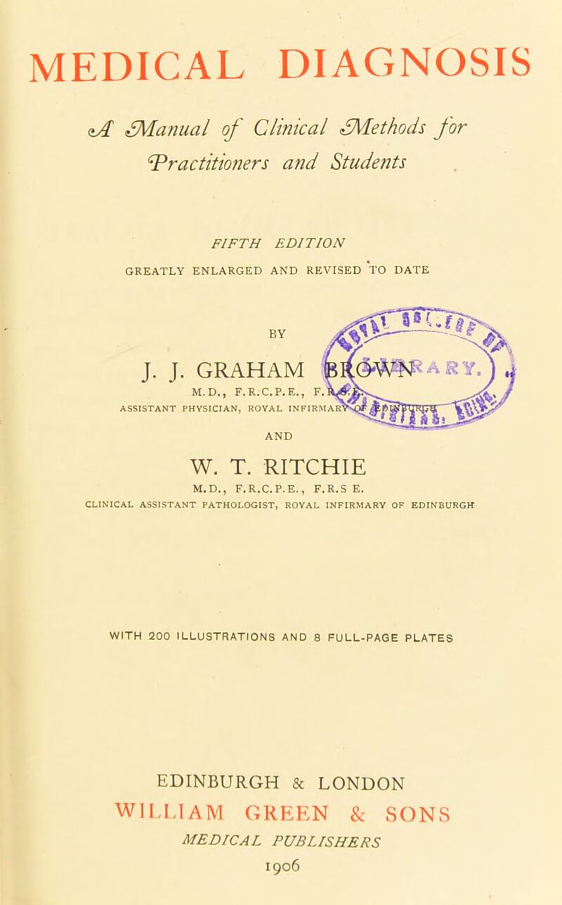 zA ^Manual of Clinical ^Methods for Practitioners and Students FIFTH EDITION GREATLY ENLARGED AND REVISED TO DATE J. J. GRAHAM M.D., F.R.C.P.E., ASSISTANT PHYSICIAN, ROYAL AND W. T. RITCHIE M.D., F.R.C.P.E., F.R.S E. CLINICAL ASSISTANT PATHOLOGIST, ROYAL INFIRMARY OF EDINBURGH WITH 200 ILLUSTRATIONS AND 8 FULL-PAGE PLATES EDINBURGH & LONDON WILLIAM GREEN & SONS MEDICAL PUBLISHERS 1906