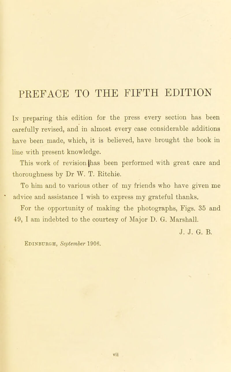 PREFACE TO THE FIFTH EDITION In preparing this edition for the press every section has been carefully revised, and in almost every case considerable additions have been made, which, it is believed, have brought the book in line with present knowledge. This work of revision [has been performed with great care and thoroughness by Dr W. T. Ritchie. To him and to various other of my friends who have given me advice and assistance I wish to express my grateful thanks. For the opportunity of making the photographs, Figs. 35 and 49, I am indebted to the courtesy of Major D. G. Marshall. J. J. G. B. Edinburgh, September 1906. vli