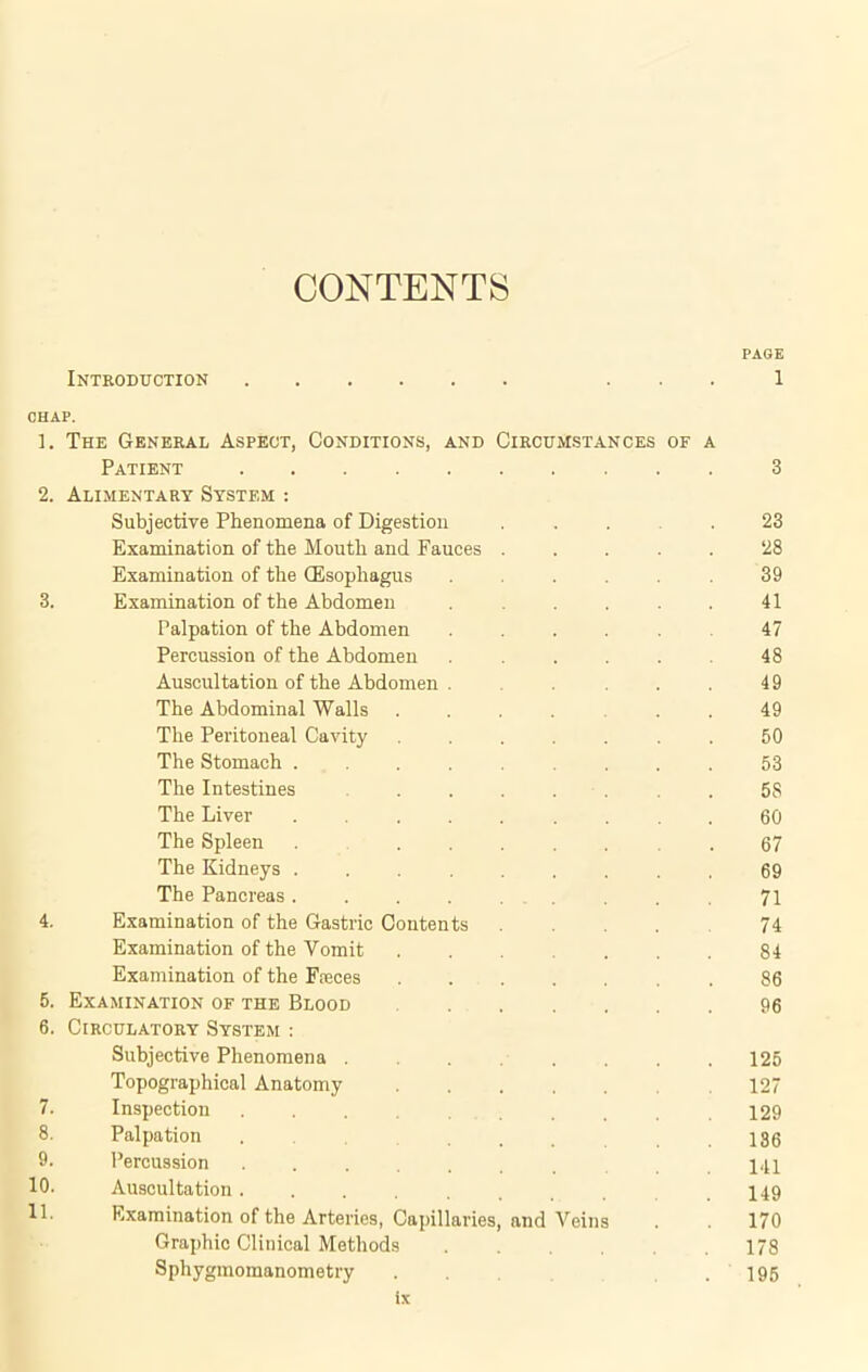 CONTENTS Introduction PAGE 1 CHAP. ]. The General Aspect, Conditions, and Circumstances of a Patient 3 2. Alimentary System : Subjective Phenomena of Digestion .... 23 Examination of the Mouth and Fauces ..... 28 Examination of the (Esophagus ...... 39 3. Examination of the Abdomen . . . . 41 Palpation of the Abdomen ..... 47 Percussion of the Abdomen . . . . . 48 Auscultation of the Abdomen . . . 49 The Abdominal Walls .... 49 The Peritoneal Cavity ....... 50 The Stomach ......... 53 The Intestines ....... 58 The Liver ......... 60 The Spleen ...... 67 The Kidneys ......... 69 The Pancreas 71 4. Examination of the Gastric Contents .... 74 Examination of the Vomit ...... 84 Examination of the Fseces 86 5. Examination of the Blood 96 6. Circulatory System : Subjective Phenomena ........ 125 Topographical Anatomy 127 7. Inspection 129 8. Palpation .... . . 186 9. Percussion HI 10. Auscultation........ .149 11. Examination of the Arteries, Capillaries, and Veins 170 Graphic Clinical Methods 178 Sphygmomanometry .... 195