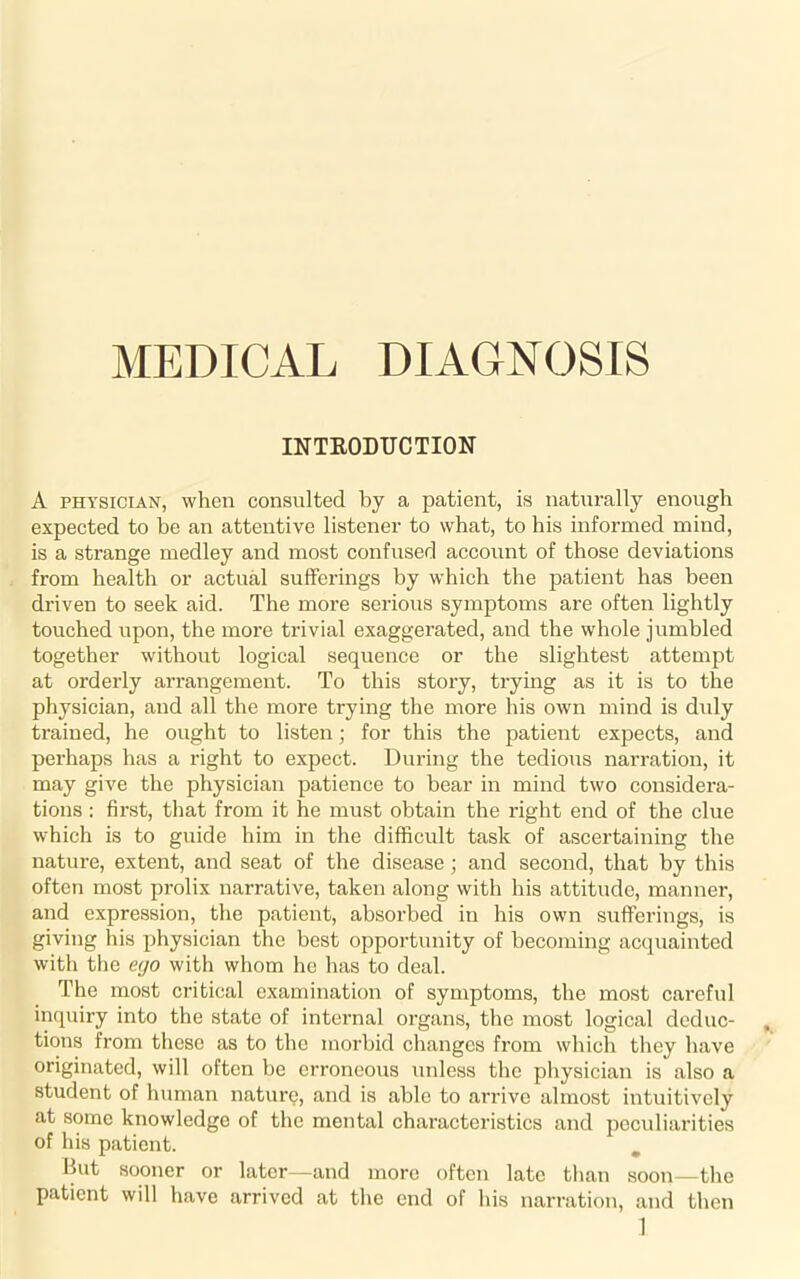 MEDICAL DIAGNOSIS INTRODUCTION A physician, when consulted by a patient, is naturally enough expected to be an attentive listener to what, to his informed mind, is a strange medley and most confused account of those deviations from health or actual sufferings by which the patient has been driven to seek aid. The more serious symptoms are often lightly touched upon, the more trivial exaggerated, and the whole jumbled together without logical sequence or the slightest attempt at orderly arrangement. To this story, trying as it is to the physician, and all the more trying the more his own mind is duly trained, he ought to listen • for this the patient expects, and perhaps has a right to expect. During the tedious narration, it may give the physician patience to bear in mind two considera- tions : first, that from it he must obtain the right end of the clue which is to guide him in the difficult task of ascertaining the nature, extent, and seat of the disease; and second, that by this often most prolix narrative, taken along with his attitude, manner, and expression, the patient, absorbed in his own sufferings, is giving his physician the best opportunity of becoming acquainted with the ego with whom he has to deal. The most critical examination of symptoms, the most careful inquiry into the state of internal organs, the most logical deduc- tions from these as to the morbid changes from which they have originated, will often be erroneous unless the physician is also a student of human nature, and is able to arrive almost intuitively at some knowledge of the mental characteristics and peculiarities of his patient. But sooner or later—and more often late than soon—the patient will have arrived at the end of his narration, and then