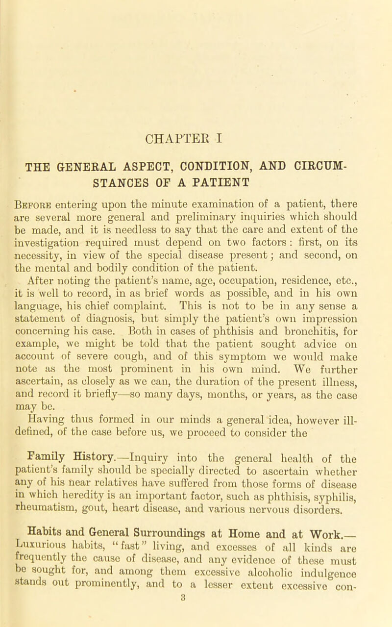 CHAPTER I THE GENERAL ASPECT, CONDITION, AND CIRCUM- STANCES OF A PATIENT Before entering upon the minute examination of a patient, there are several more general and preliminary inquiries which should be made, and it is needless to say that the care and extent of the investigation required must depend on two factors : first, on its necessity, in view of the special disease present; and second, on the mental and bodily condition of the patient. After noting the patient’s name, age, occupation, residence, etc., it is well to record, in as brief words as possible, and in his own language, his chief complaint. This is not to be in any sense a statement of diagnosis, but simply the patient’s own impression concerning his case. Both in cases of phthisis and bronchitis, for example, we might be told that the patient sought advice on account of severe cough, and of this symptom we would make note as the most prominent in his own mind. We further ascertain, as closely as we can, the duration of the present illness, and record it briefly—so many days, months, or years, as the case may be. Having thus formed in our minds a general idea, however ill- defined, of the case before us, we proceed to consider the Family History.—Inquiry into the general health of the patient’s family should be specially directed to ascertain whether any of his near relatives have suffered from those forms of disease in which heredity is an important factor, such as phthisis, syphilis, rheumatism, gout, heart disease, and various nervous disorders. Habits and General Surroundings at Home and at Work.— Luxurious habits, “ fast ” living, and excesses of all kinds are frequently the cause of disease, and any evidence of these must be sought for, and among them excessive alcoholic indulgence stands out prominently, and to a lesser extent excessive con-