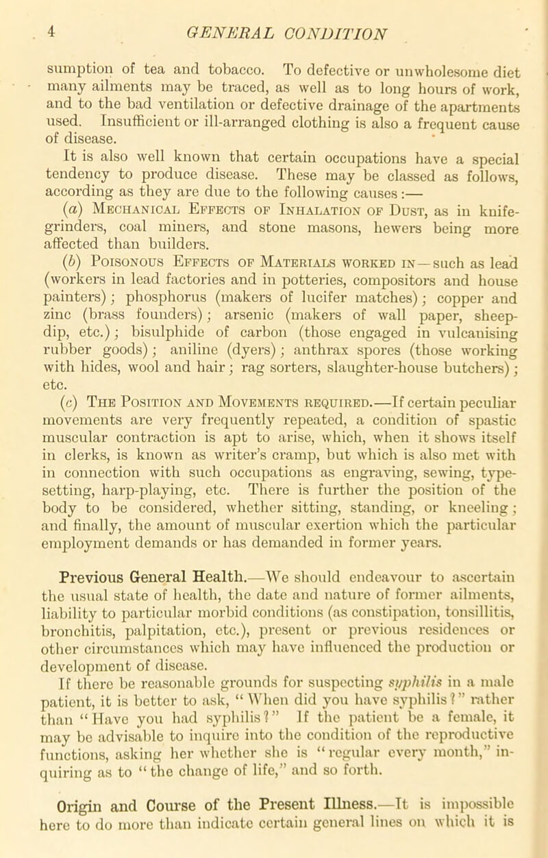 sumption of tea and tobacco. To defective or unwholesome diet many ailments may be traced, as well as to long hours of work, and to the bad ventilation or defective drainage of the apartments used. Insufficient or ill-arranged clothing is also a frequent cause of disease. It is also well known that certain occupations have a special tendency to produce disease. These may be classed as follows, according as they are due to the following causes:— (a) Mechanical Effects of Inhalation of Dust, as in knife- grinders, coal miners, and stone masons, hewers being more affected than builders. (b) Poisonous Effects of Materials worked in—such as lead (workers in lead factories and in potteries, compositors and house painters); phosphorus (makers of lucifer matches); copper and zinc (brass founders); arsenic (makers of wall paper, sheep- dip, etc.); bisulphide of carbon (those engaged in vulcanising rubber goods); aniline (dyers); anthrax spores (those working with hides, wool and hair ; rag sorters, slaughter-house butchers); etc. (c) The Position and Movements required.—If certain peculiar movements are very frequently repeated, a condition of spastic muscular contraction is apt to arise, which, when it shows itself in clerks, is known as writer’s cramp, but which is also met with in connection with such occupations as engraving, sewing, type- setting, harp-playing, etc. There is further the position of the body to be considered, whether sitting, standing, or kneeling; and finally, the amount of muscular exertion which the particular employment demands or has demanded in former years. Previous General Health.—We should endeavour to ascertain the usual state of health, the date and nature of former ailments, liability to particular morbid conditions (as constipation, tonsillitis, bronchitis, palpitation, etc.), present or previous residences or other circumstances which may have influenced the production or development of disease. If there be reasonable grounds for suspecting syphilis in a male patient, it is better to ask, “ When did you have syphilis?” rather than “Have you had syphilis?” If the patient be a female, it may be advisable to inquire into the condition of the reproductive functions, asking her whether she is “regular every month,” in- quiring as to “the change of life,” and so forth. Origin and Course of the Present Illness.—It is impossible here to do more than indicate certain general lines on which it is