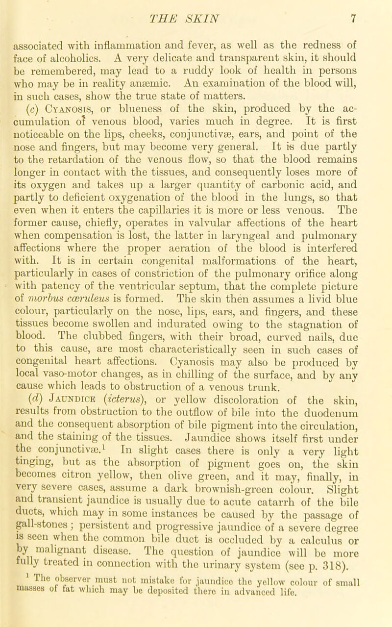 associated with inflammation and fever, as well as the redness of face of alcoholics. A very delicate and transparent skin, it should be remembered, may lead to a ruddy look of health in persons who may be in reality anaemic. An examination of the blood will, in such cases, show the true state of matters. (c) Cyanosis, or blueness of the skin, produced by the ac- cumulation o? venous blood, varies much in degree. It is first noticeable on the lips, cheeks, conjunctive, ears, and point of the nose and fingers, but may become very general. It is due partly to the retardation of the venous flow, so that the blood remains longer in contact with the tissues, and consequently loses more of its oxygen and takes up a larger quantity of carbonic acid, and partly to deficient oxygenation of the blood in the lungs, so that even when it enters the capillaries it is more or less venous. The former cause, chiefly, operates in valvular affections of the heart when compensation is lost, the latter in laryngeal and pulmonary affections where the proper aeration of the blood is interfered with. It is in certain congenital malformations of the heart, particularly in cases of constriction of the pulmonary orifice along with patency of the ventricular septum, that the complete picture of morbus ccBvuleus is formed. The skin then assumes a livid blue colour, particularly on the nose, lips, ears, and fingers, and these tissues become swollen and indurated owing to the stagnation of blood. The clubbed fingers, with their broad, curved nails, due to this cause, are most characteristically seen in such cases of congenital heart affections. Cyanosis may also be produced by local vaso-motor changes, as in chilling of the surface, and by any cause which leads to obstruction of a venous trunk. (d) Jaundice (icterus), or yellow discoloration of the skin, results from obstruction to the outflow of bile into the duodenum and the consequent absorption of bile pigment into the circulation, and the staining of the tissues. Jaundice shows itself first under the conjunctive.1 In slight cases there is only a very light tinging, but as the absorption of pigment goes on, the skin becomes citron yellow, then olive green, and it may, finally, in very severe cases, assume a dark brownish-green colour. Slight and transient jaundice is usually due to acute catarrh of the bile ducts, which may in some instances be caused by the passage of gall-stones ; persistent and progressive jaundice of a severe degree is seen when the common bile duct is occluded by a calculus or by malignant disease. The question of jaundice will be more fully treated in connection with the urinary system (see p. 318). The observer must not mistake for jaundice the yellow colour of small masses ot fat which may be deposited there in advanced life.