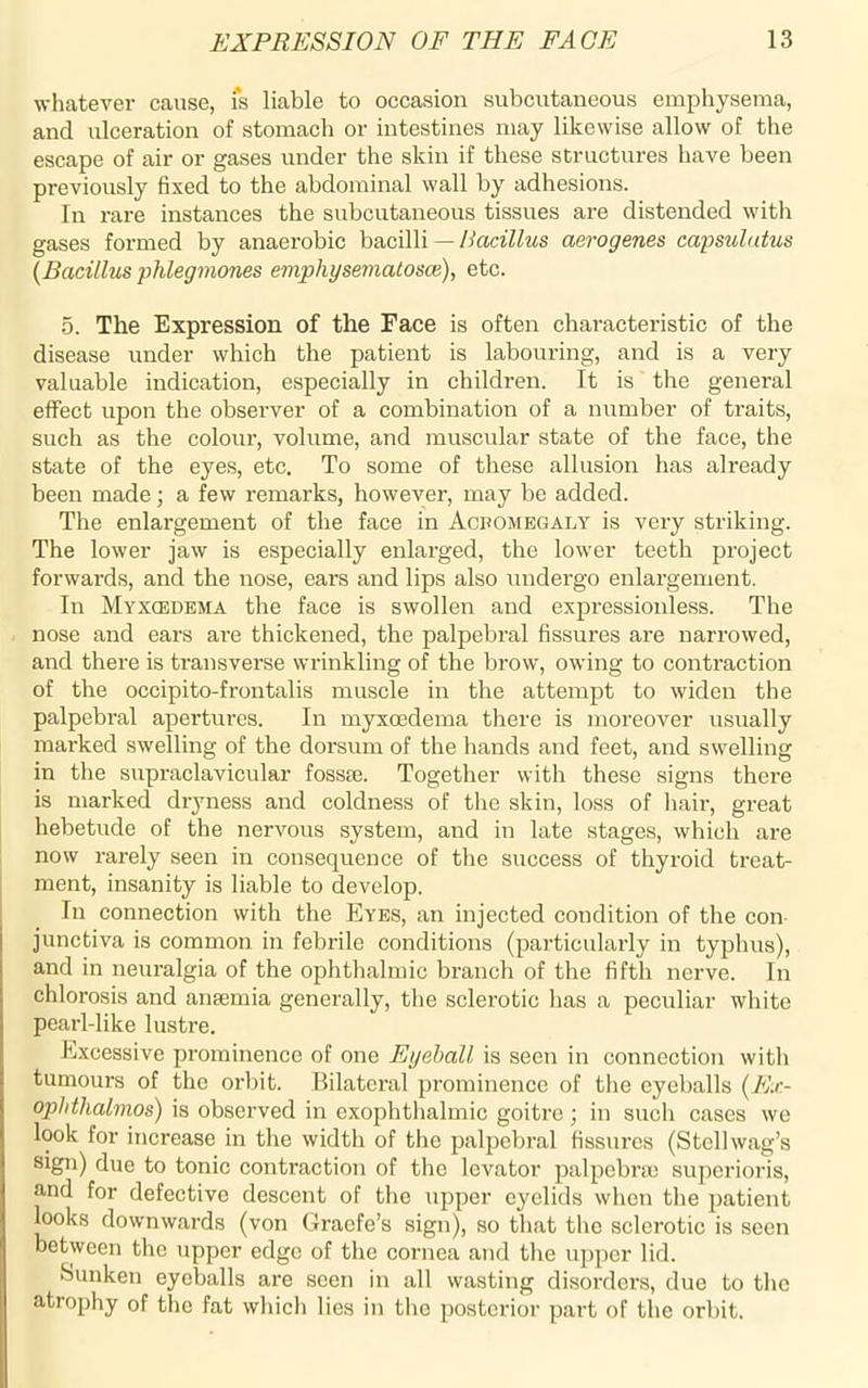 whatever cause, i*s liable to occasion subcutaneous emphysema, and ulceration of stomach or intestines may likewise allow of the escape of air or gases under the skin if these structures have been previously fixed to the abdominal wall by adhesions. In rare instances the subcutaneous tissues are distended with gases formed by anaerobic bacilli — Bacillus aerogenes capsulutus {Bacillus phlegmones emphysematosa), etc. 5. The Expression of the Face is often characteristic of the disease under which the patient is labouring, and is a very valuable indication, especially in children. It is the general effect upon the observer of a combination of a number of traits, such as the colour, volume, and muscular state of the face, the state of the eyes, etc. To some of these allusion has ah'eady been made ; a few remarks, however, may be added. The enlargement of the face in Acbomegaly is very striking. The lower jaw is especially enlarged, the lower teeth project forwards, and the nose, ears and lips also undergo enlargement. In Myxcedema the face is swollen and expressionless. The nose and ears are thickened, the palpebral fissures are narrowed, and there is transverse wrinkling of the brow, owing to contraction of the occipito-frontalis muscle in the attempt to widen the palpebral apertures. In myxoedema there is moreover usually marked swelling of the dorsum of the hands and feet, and swelling in the supraclavicular fosste. Together with these signs there is marked dryness and coldness of the skin, loss of hair, great hebetude of the nervous system, and in late stages, which are now rarely seen in consequence of the success of thyroid treat- ment, insanity is liable to develop. In connection with the Eyes, an injected condition of the con junctiva is common in febrile conditions (particularly in typhus), and in neuralgia of the ophthalmic branch of the fifth nerve. In chlorosis and anaemia generally, the sclerotic has a peculiar white pearl-like lustre. Excessive prominence of one Eyeball is seen in connection with tumours of the orbit. Bilateral prominence of the eyeballs (Ex- ophthalmos) is observed in exophthalmic goitre ; in such cases we look for increase in the width of the palpebral fissures (Stellwag’s sign) due to tonic contraction of the levator palpebra; superioris, and for defective descent of the upper eyelids when the patient looks downwards (von Gracfe’s sign), so that the sclerotic is seen between the upper edge of the cornea and the upper lid. Sunken eyeballs are seen in all wasting disorders, due to the atrophy of the fat which lies in the posterior part of the orbit.
