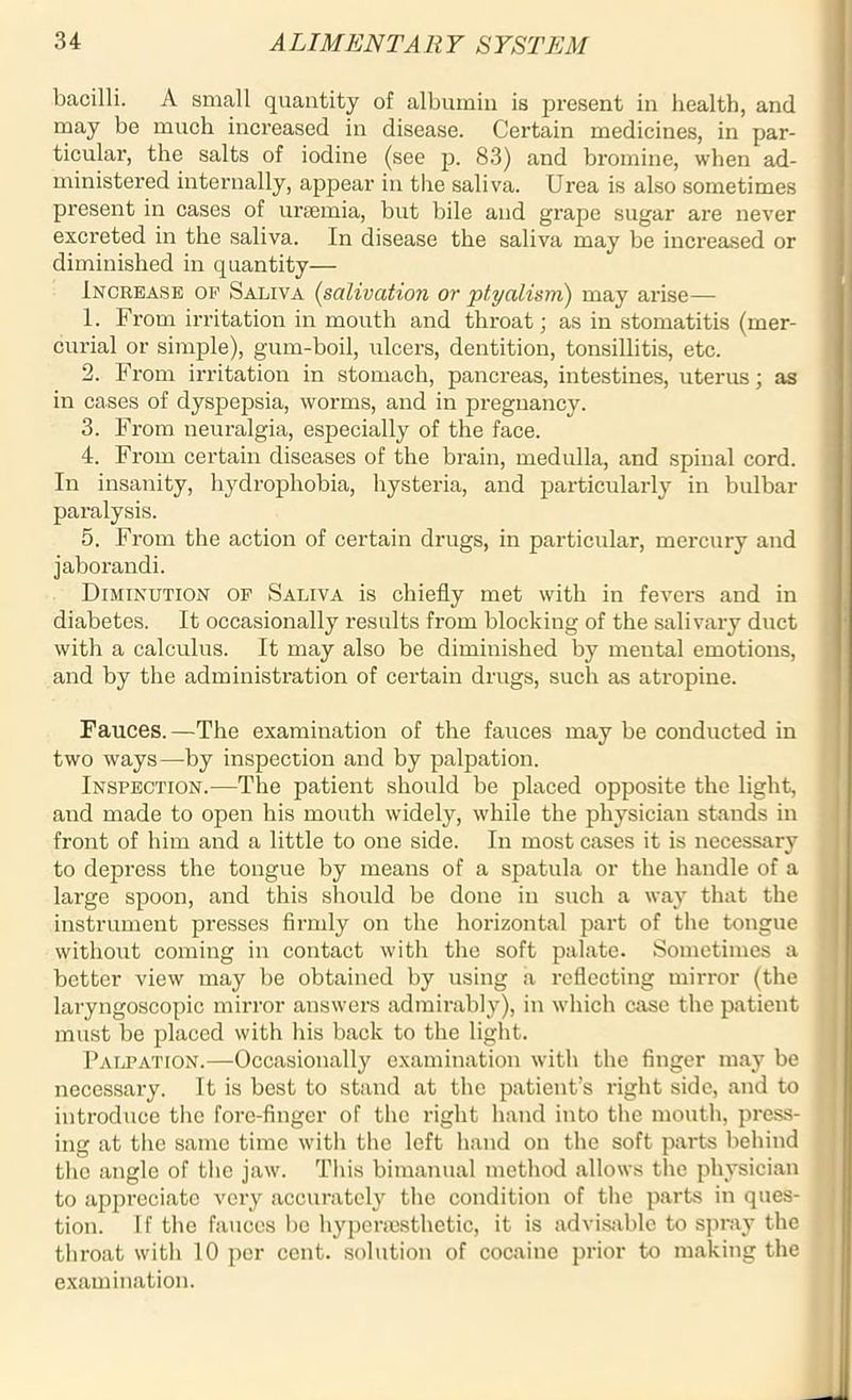 bacilli. A small quantity of albumin is present in health, and may be much increased in disease. Certain medicines, in par- ticular, the salts of iodine (see p. 83) and bromine, when ad- ministered internally, appear in the saliva. Urea is also sometimes present in cases of uraemia, but bile and grape sugar are never excreted in the saliva. In disease the saliva may be increased or diminished in quantity— Increase of Saliva (salivation or ptyalism) may arise— 1. From irritation in mouth and throat; as in stomatitis (mer- curial or simple), gum-boil, ulcers, dentition, tonsillitis, etc. 2. From irritation in stomach, pancreas, intestines, uterus; as in cases of dyspepsia, worms, and in pregnancy. 3. From neuralgia, especially of the face. 4. From certain diseases of the brain, medulla, and spinal cord. In insanity, hydrophobia, hysteria, and particularly in bulbar paralysis. 5. From the action of certain drugs, in particular, mercury and jaborandi. Diminution of Saliva is chiefly met with in fevers and in diabetes. It occasionally results from blocking of the salivary duct with a calculus. It may also be diminished by mental emotions, and by the administration of certain drugs, such as atropine. Fauces.—The examination of the fauces may be conducted in two ways—by inspection and by palpation. Inspection.—The patient should be placed opposite the light, and made to open his mouth widely, while the physician stands in front of him and a little to one side. In most cases it is necessary to depress the tongue by means of a spatula or the handle of a large spoon, and this should be done in such a way that the instrument presses firmly on the horizontal part of the tongue without coming in contact with the soft palate. Sometimes a better view may be obtained by using a reflecting mirror (the laryngoscopic mirror answers admirably), in which case the patient must be placed with his back to the light. Palpation.—Occasionally examination with the finger may be necessary. It is best to stand at the patient’s right side, and to introduce the fore-finger of the right hand into the mouth, press- ing at the same time with the left hand on the soft parts behind the angle of the jaw. This bimanual method allows the physician to appreciate very accurately the condition of the parts in ques- tion. If the fauces be hypcracsthetic, it is advisable to spray the throat with 10 per cent, solution of cocaine prior to making the examination.