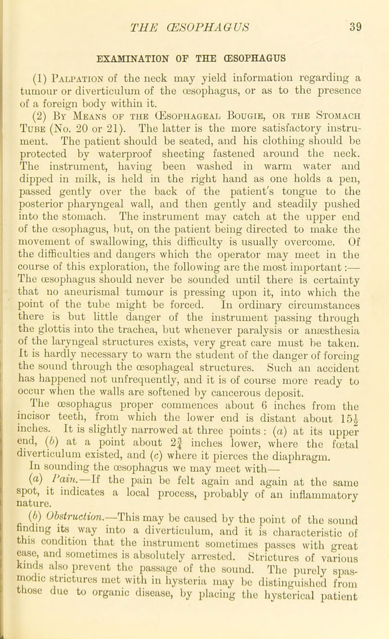 EXAMINATION OF THE (ESOPHAGUS (1) Palpation of the neck may yield information regarding a tumour or diverticulum of the oesophagus, or as to the presence of a foreign body within it. (2) By Means of the (Esophageal Bougie, or the Stomach Tube (No. 20 or 21). The latter is the more satisfactory instru- ment. The patient should be seated, and his clothing should be protected by waterproof sheeting fastened around the neck. The instrument, having been washed in warm water and dipped in milk, is held in the right hand as one holds a pen, passed gently over the back of the patient's tongue to the posterior pharyngeal wall, and then gently and steadily pushed into the stomach. The instrument may catch at the upper end of the oesophagus, but, on the patient being directed to make the movement of swallowing, this difficulty is usually overcome. Of the difficulties and dangers which the operator may meet in the course of this exploration, the following are the most important:— The oesophagus should never be sounded until there is certainty that no aneurismal tumour is pressing upon it, into which the point of the tube might be forced. In ordinary circumstances there is but little danger of the instrument passing through the glottis into the trachea, but whenever paralysis or anaesthesia of the laryngeal structures exists, very great care must be taken. It is hardly necessary to warn the student of the danger of forcing the sound through the oesophageal structures. Such an accident has happened not un frequently, and it is of course more ready to occur when the walls are softened by cancerous deposit. The oesophagus proper commences about 6 inches from the incisor teeth, from which the lower end is distant about 15| inches. It is slightly narrowed at three points : (a) at its upper end, (6) at a point about 2| inches lower, where the foetal diverticulum existed, and (c) where it pierces the diaphragm. In sounding the oesophagus we may meet with— (a) /‘ain.—If the pain be felt again and again at the same spot, it indicates a local process, probably of an inflammatory nature. J (b) Obstruction— This may be caused by the point of the sound finding its way into a diverticulum, and it is characteristic of this condition that the instrument sometimes passes with great ease, and sometimes is absolutely arrested. Strictures of various kinds also prevent the passage of the sound. The purely spas- modic strictures met with in hysteria may be distinguished from those due to organic disease, by placing the hysterical patient