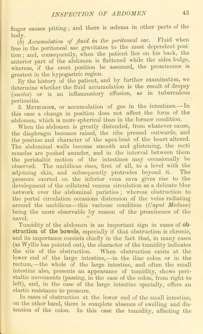 finger causes pitting; and there is oedema in other parts of the body. (,b) Accumulation of fluid in the peritoneal sac. Fluid when free in the peritoneal sac gravitates to the most dependent posi- tion ; and, consequently, when the patient lies on his back, the anterior part of the abdomen is flattened while the sides bulge, whereas, if the erect position be assumed, the prominence is greatest in the hypogastric region. By the history of the patient, and by further examination, we determine whether the fluid accumulation is the result of dropsy (ascites) or is an inflammatory effusion, as in tuberculous peritonitis. 3. Meteorism, or accumulation of gas in the intestines.—In this case a change in position does not affect the form of the abdomen, which is more spherical than in the former condition. When the abdomen is greatly distended, from whatever cause, the diaphragm becomes raised, the ribs pressed outwards, and the position and character of the apex-beat of the heart altered. The abdominal walls become smooth and glistening, the recti muscles are pushed asunder, and in the interval between them the peristaltic motion of the intestines may occasionally be observed. The umbilicus rises, first of all, to a level with the adjoining skin, and subsequently protrudes beyond it. The pressure exerted on the inferior vena cava gives rise to the development of the collateral venous circulation as a delicate blue network over the abdominal parieties ; whereas obstruction to the portal circulation occasions distension of the veins radiating around the umbilicus—this varicose condition (Caput Medusa) being the more observable by reason of the prominence of the navel. Tumidity of the abdomen is an important sign in cases of ob- struction of the bowels, especially if that obstruction is chronic, and its importance consists chiefly in the fact that, in many cases (as Wyllie has pointed out), the character of the tumidity indicates the site of the obstruction. When obstruction exists at the lower end of the large intestine,—in the iliac colon or in the rectum,—the whole of the large intestine, and often the small intestine also, presents an appearance of tumidity, shows peri- staltic movements (passing, in the case of the colon, from right to left), and, in the case of the large intestine specially, offers an elastic resistance to pressure. In cases of obstruction at the lower end of the small intestine, on the other hand, there is complete absence of swelling and dis- tension of the colon. In this case the tumidity, affecting the