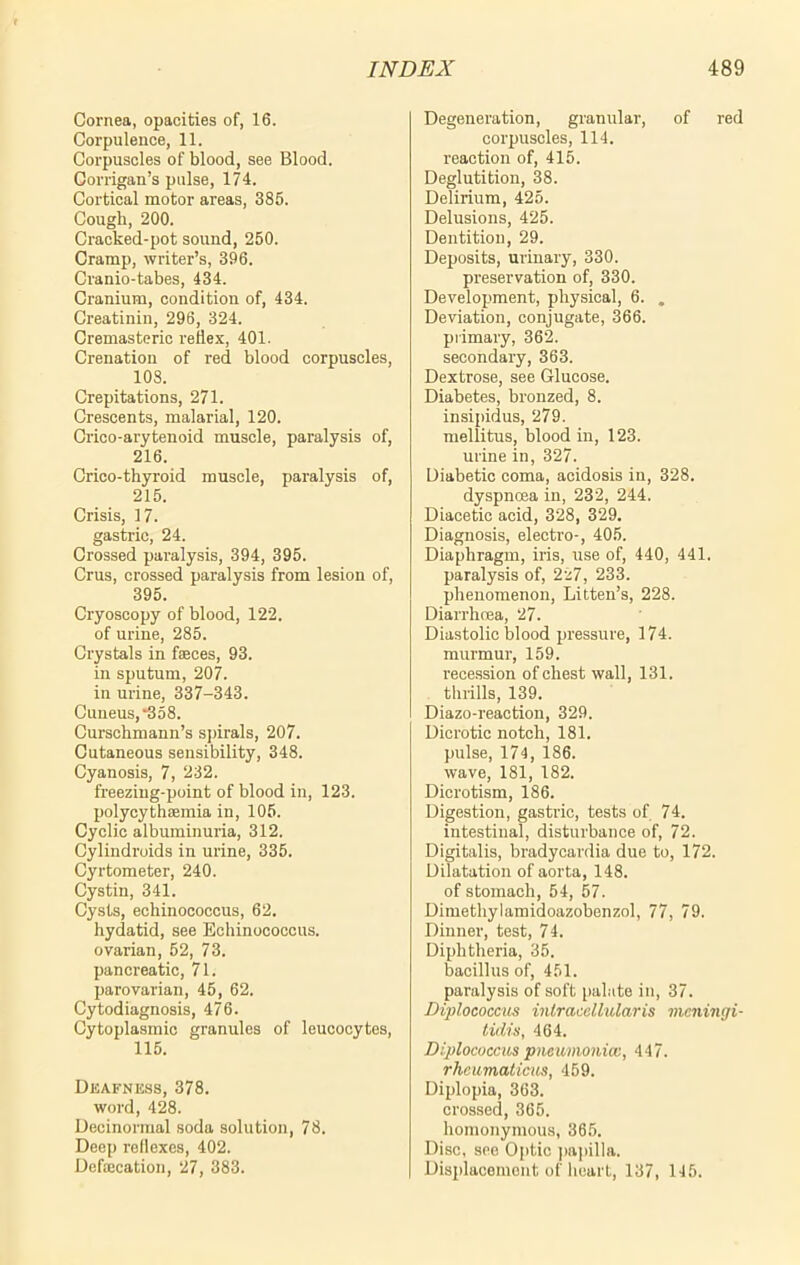 Cornea, opacities of, 16. Corpulence, 11. Corpuscles of blood, see Blood. Corrigan’s pulse, 174. Cortical motor areas, 385. Cough, 200. Cracked-pot sound, 250. Cramp, writer’s, 396. Cranio-tabes, 434. Cranium, condition of, 434. Creatinin, 296, 324. Cremasteric reflex, 401. Crenation of red blood corpuscles, 108. Crepitations, 271. Crescents, malarial, 120. Crico-arytenoid muscle, paralysis of, 216. Crico-thyroid muscle, paralysis of, 215. Crisis, 17. gastric, 24. Crossed paralysis, 394, 395. Crus, crossed paralysis from lesion of, 395. Cryoscopy of blood, 122. of urine, 285. Crystals in faeces, 93. in sputum, 207. in urine, 337-343. Cuneus,^358. Curschmann’s spirals, 207. Cutaneous sensibility, 348. Cyanosis, 7, 232. freezing-point of blood in, 123. polycythsemia in, 105. Cyclic albuminuria, 312. Cylindroids in urine, 335. Cyrtometer, 240. Cystin, 341. Cysts, echinococcus, 62. hydatid, see Echinococcus, ovarian, 52, 73. pancreatic, 71. parovarian, 45, 62. Cytodiagnosis, 476. Cytoplasmic granules of leucocytes, 115. Deafness, 378. word, 428. Decinormal soda solution, 78. Deep reflexes, 402. Defaication, 27, 383. Degeneration, granular, of red corpuscles, 114. reaction of, 415. Deglutition, 38. Delirium, 425. Delusions, 425. Dentition, 29. Deposits, urinary, 330. preservation of, 330. Development, physical, 6. . Deviation, conjugate, 366. primary, 362. secondary, 363. Dextrose, see Glucose. Diabetes, bronzed, 8. insipidus, 279. mellitus, blood in, 123. urine in, 327. Diabetic coma, acidosis in, 328. dyspnoea in, 232, 244. Diacetic acid, 328, 329. Diagnosis, electro-, 405. Diaphragm, iris, use of, 440, 441. paralysis of, 227, 233. phenomenon, Litten’s, 228. Diarrhoea, 27. Diastolic blood pressure, 174. murmur, 159. recession of chest wall, 131. thrills, 139. Diazo-reaction, 329. Dicrotic notch, 181. pulse, 174, 186. wave, 181, 182. Dicrotism, 186. Digestion, gastric, tests of 74. intestinal, disturbance of, 72. Digitalis, bradycardia due to, 172. Dilatation of aorta, 148. of stomach, 54, 57. Dimethylamidoazobenzol, 77, 79. Dinner, test, 74. Diphtheria, 35. bacillus of, 451. paralysis of soft palate in, 37. Diplococcus intracellular is meningi- tidis, 464. Diplococcus pneumonia;, 447. rhcumaticus, 459. Diplopia, 363. crossed, 365. homonymous, 365. Disc, see Optic papilla. Displacement of heart, 137, 145.