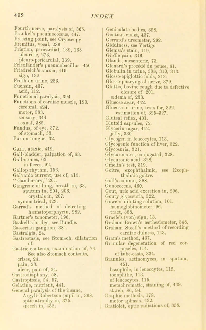 Fourth nerve, paralysis of, 365. Frankel’s pneumococcus, 447. Freezing point, see Cryoscopy. Fremitus, vocal, 236. Friction, pericardial, 139, 168 pleuritic, 273. pleuro-pericardial, 169. Friedlander’s pneumobacillus, 450. Friedreich’s ataxia, 419. sign, 132. Froth on urine, 283. Fuchsin, 437. acid, 112. Functional paralysis, 394. Functions of cardiac muscle, 190. cerebral, 424. motor, 383. sensory, 344. sexual, 385. Fundus, of eye, 372. of stomach, 53. Fur on tongue, 32. Gait, ataxic, 419. Gall-bladder, palpation of, 63. Gall-stones, 63. in faeces, 92. Gallop rhythm, 156. Galvanic current, use of, 413. “ Gander-cry,” 201. Gangrene of lung, breath in, 33. sputum in, 204, 206. crystals in, 207. symmetrical, 423. Garrod’s method of detecting haematoporphyrin, 282. Gartner’s tonometer, 196. Gaskell’s bridge, see Bundle. Gasserian ganglion, 381. Gastralgia, 24. Gastrectasis, see Stomach, dilatation of. Gastric contents, examination of, 74. See also Stomach contents, crises, 24. pain, 23. ulcer, pain of, 24. Gastrodiaphany, 58. Gastroptosis. 54, 57. Gelatine, nutrient, 441. General paralysis of the insane, Argyll-Robertson pupil in, 368. optic atrophy in, 375. speech in, 432. Geniculate bodies, 358. Gentian-violet, 437. Gerrard’s ureometer, 292. Giddiness, see Vertigo. Giemsa’s stain, 119. Girdle pain, 346. Glands, mesenteric, 73. Glenard’s proeede du pouce, 61. Globulin in urine, 308, 310, 313. Glosso-epiglottic folds, 213. Glosso-pharyngeal nerve, 379. Glottis, bovine cough due to defective closure of, 201. oedema of, 233. Glucose agar, 442. Glucose in urine, tests for, 322. estimation of, 325-327. Gluteal reflex, 401. Glutoid capsules, 72. Glycerine agar, 442. jelly, 330. Glycogen in leucocytes, 113. Glycogenic function of liver, 322. Glycosuria, 321. Glycuronates, conjugated, 328. Glycuronic acid, 328. Gmelin’s test, 319. Goitre, exophthalmic, see Exoph- thalmic goitre. Goll’s column, 388. Gonococcus, 460. Gout, uric acid excretion in, 296. Gouty glycosuria, 322. Gowers’ diluting solution, 101. hajmoglobinometer, 96. tract, 388. Graefe’s (von) sign, 13. Graham Brown’s a:sthesiometer, 348. Graham Steell’s method of recording cardiac dulness, 143. Gram’s method, 437. Granular degeneration of red cor- puscles, 114. of tube-casts, 334. Granules, actinomyces, in sputum, 451. basophile, in leucocytes, 115. iodophilic, 113. of leucocytes, 115. metachromatic, staining of, 439. starch, 86, 94. Graphic methods, 178. motor aphasia, 432. Cratiolet, optic radiations of, 358.