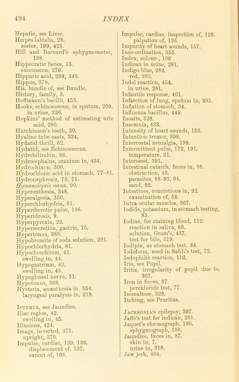 Hepatic, see Liver. Herpes labialis, 28. zoster, 199, 423. Hill and Barnard’s sphygmometer, 198. Hippocratic facies, 15. succussion, 276. Hippuric acid, 299, 340. Hippus, 370. His, bundle of, see Bundle. History, family, 3. Hoffmann’s bacilli, 453. Hooks, echinococcus, in sputum, 209. in urine, 336. Hopkins’ method of estimating uric acid, 295. Hutchinson’s teeth, 30. Hyaline tube-casts, 334. Hydatid thrill, 62. Hydatid, see Echinococcus. Hydrobilirubin, 86. Hydrocephalus, cranium in, 434. Hydrochinon, 300. Hydrochloric acid in stomach, 77-81. Hydronephrosis, 70, 71. Hymenolepsis nana, 90. Hyperfesthesia, 348. Hyperalgesia, 350. Hyperchlorhydria, 81. Hyperdicrotic pulse, 186. Hyperidrosis, 9. Hyperpyrexia, 22. Hypersecretion, gastric, 75. Hypertonus, 388. Hypobromite of soda solution, 291. Hypochlorhydria, 81. Hypochondrium, 42. swelling in, 44. Hypogastrium, 42. swelling in, 45. Hypoglossal nerve, 31. Hypotonus, 388. Hysteria, anaesthesia in 354. laryngeal paralysis in, 218. Icterus, see Jaundice. Iliac region, 42. swelling in, 45. Illusions, 424. Image, inverted, 371. upright, 370. Impulse, cardiac, 129, 136. displacement of, 137. extent of, 138. Impulse, cardiac, inspection of, 129. palpation of, 136. Impurity of heart sounds, 157. Inco-ordination, 355. Index, colour-, 106 Indican in urine, 281. Indigo-blue, 282. -red, 282. Indol reaction, 454. in urine, 281. Infantile response, 401. Infarction of lung, sputum in, 205. Inflation of stomach, 54. Influenza bacillus, 449. Inosite, 328. Insomnia, 433. Intensity of heart sounds, 153. Intention tremor, 398. Intercostal neuralgia, 199. Intermittent pulse, 172, 191. temperature, 21. Interossei, 391. Intestinal catarrh, faeces in, 88. obstruction, 43. parasites, 88-92, 94. sand, 92. Intestines, concretions in, 92. examination of, 58. Intra ocular muscles, 367. Iodide, potassium, in stomach testing, 83. Iodine, for staining blood, 112. reaction in saliva, 83. solution, Gram’s, 437. test for bile, 319. Iodipin, as stomach test, 84. Iodoform, used in Sahli’s test, 72. Iodophilic reaction, 112. Iris, see Pupil. Iritis, irregularity of pupil due to, 367. Iron in fa;ces, 87. perchloride test, 77. Isomaltose, 328. Itching, see Pruritus. Jacksonian epilepsy, 397. Jaffe’s test for indican, 281. Jacjuet’s chronograph, 180. sphygmograph, 180. Jaundice, fioces in, 87. skin in, 7. urine in, 318. Jaw jerk, 404.