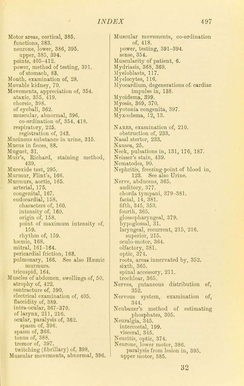 Motor areas, cortical, 385. functions, 383. neurone, lower, 386, 395. upper, 385, 394. points, 405-412. power, method of testing, 391. of stomach, 83. Mouth, examination of, 28. Movable kidney, 70. Movements, appreciation of, 354. ataxic, 355, 419. choreic, 398. of eyeball, 362. muscular, abnormal, 396. co-ordination of, 354, 418. respiratory, 225. registration of, 243. Mucinous substance in urine, 315. Mucus in fteces, 88. Muguet, 31. Muir’s, Richard, staining method, 439. Murexide test, 295. Murmur, Flint’s, 166. Murmurs, aortic, 165. arterial, 175. congenital, 167. endocardial, 158. characters of, 160. intensity of, 160. origin of, 158. point of maximum intensity of, 159. rhythm of, 159. hsemic, 168. mitral, 161-164. pericardial friction, 168. pulmonary, 166. See also Hoemic murmurs, tricuspid, 164. Muscles of abdomen, swellings of, 50. atrophy of, 422. contracture of, 390. electrical examination of, 405. flaccidity of, 389. intra-ocular, 367-370. of larynx, 211, 216. ocular, paralysis of, 362. spasm of, 396. spasm of, 366. tonus of, 388. tremor of, 397. twitching (fibrillary) of, 398. Muscular movements, abnormal, 396. Muscular movements, co-ordination of, 418. power, testing, 391-394. sense, 354. Muscularity of patient, 6. Mydriasis, 368, 369. Myeloblasts, 117. Myelocytes, 116. Myocardium, degenerations of, cardiac impulse in, 138. Myoidema, 399. Myosis, 369, 370. Myotonia congenita, 397. Myxcedema, 12, 13. Narks, examination of, 210. obstruction of, 233. Nasal stertor, 233. Nausea, 25. Neck, pulsations in, 131, 176, 187. Neisser's stain, 439. Nematodes, 90. Nephritis, freezing-point of blood in, 123. See also Urine. Nerve, abducens, 365. auditory, 377. chorda tympani, 379-381. facial, 14, 381. fifth, 345, 353. fourth, 365. glossopharyngeal, 379. hypoglossal, 31. laryngeal, recurrent, 215, 216. superior, 215. oculo-motor, 364. olfactory, 381. optic, 374. roots, areas innervated by, 352. sixth, 365. spinal accessory, 211. trochlear, 365. Nerves, putaneous distribution of, 352. Nervous system, examination of, 344. Neubauer’s method of estimating phosphates, 305. Neuralgia, 345. intercostal, 199. visceral, 345. Neuritis, optic, 374. Neurone, lower motor, 386. paralysis from lesion in, 395. upper motor, 385. 32